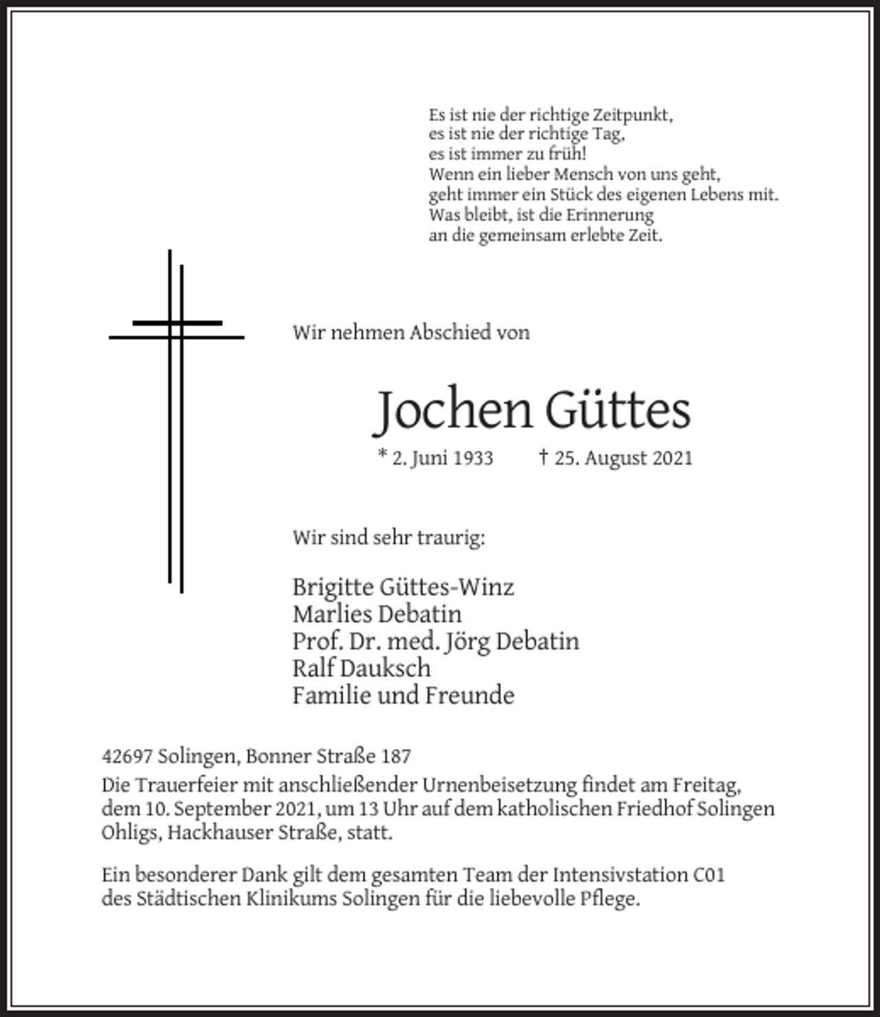 <p>Es ist nie der richtige Zeitpunkt,<br />es ist nie der richtige Tag,<br />es ist immer zu früh!<br />Wenn ein lieber Mensch von uns geht,<br />geht immer ein Stück des eigenen Lebens mit.<br />Was bleibt, ist die Erinnerung<br />an die gemeinsam erlebte Zeit.</p><p>Wir nehmen Abschied von</p><p>Jochen Güttes<br />* 2. Juni 1933</p><p>† 25. August 2021</p><p>Wir sind sehr traurig:</p><p>Brigitte Güttes-Winz<br />Marlies Debatin<br />Prof. Dr. med. Jörg Debatin<br />Ralf Dauksch<br />Familie und Freunde<br />42697 Solingen, Bonner Straße 187<br />Die Trauerfeier mit anschließender Urnenbeisetzung findet am Freitag,<br />dem 10. September 2021, um 13 Uhr auf dem katholischen Friedhof Solingen<br />Ohligs, Hackhauser Straße, statt.<br />Ein besonderer Dank gilt dem gesamten Team der Intensivstation C01<br />des Städtischen Klinikums Solingen für die liebevolle Pflege.</p>