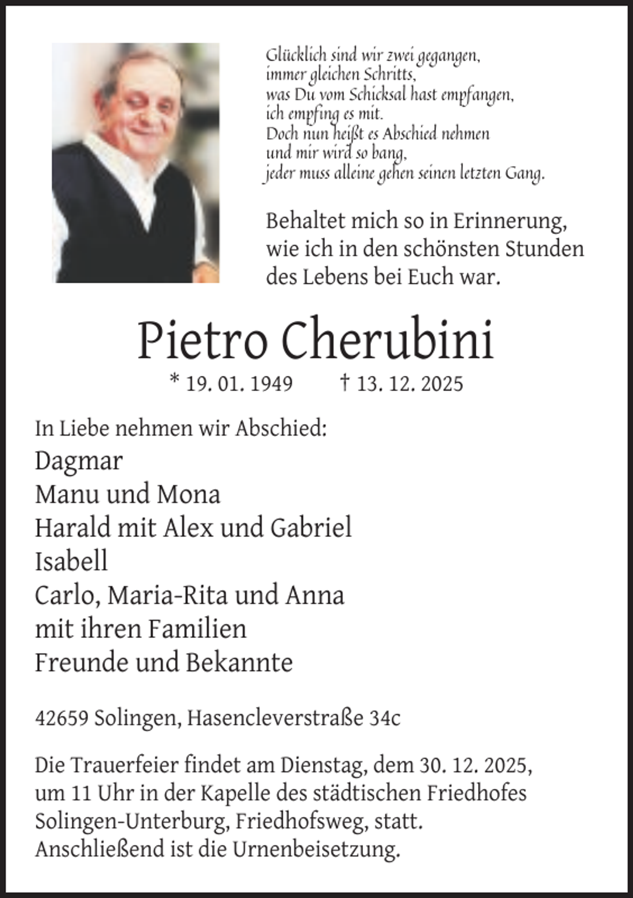 <p>Glücklich sind wir zwei gegangen,<br />immer gleichen Schritts,<br />was Du vom Schicksal hast empfangen,<br />ich empfing es mit.<br />Doch nun heißt es Abschied nehmen<br />und mir wird so bang,<br />jeder muss alleine gehen seinen letzten Gang.</p><p>Behaltet mich so in Erinnerung,<br />wie ich in den schönsten Stunden<br />des Lebens bei Euch war.</p><p>Pietro Cherubini<br />* 19. 01. 1949</p><p>† 13. 12. 2025</p><p>In Liebe nehmen wir Abschied:</p><p>Dagmar<br />Manu und Mona<br />Harald mit Alex und Gabriel<br />Isabell<br />Carlo, Maria-Rita und Anna<br />mit ihren Familien<br />Freunde und Bekannte<br />42659 Solingen, Hasencleverstraße 34c<br />Die Trauerfeier findet am Dienstag, dem 30. 12. 2025,<br />um 11 Uhr in der Kapelle des städtischen Friedhofes<br />Solingen-Unterburg, Friedhofsweg, statt.<br />Anschließend ist die Urnenbeisetzung.</p>
