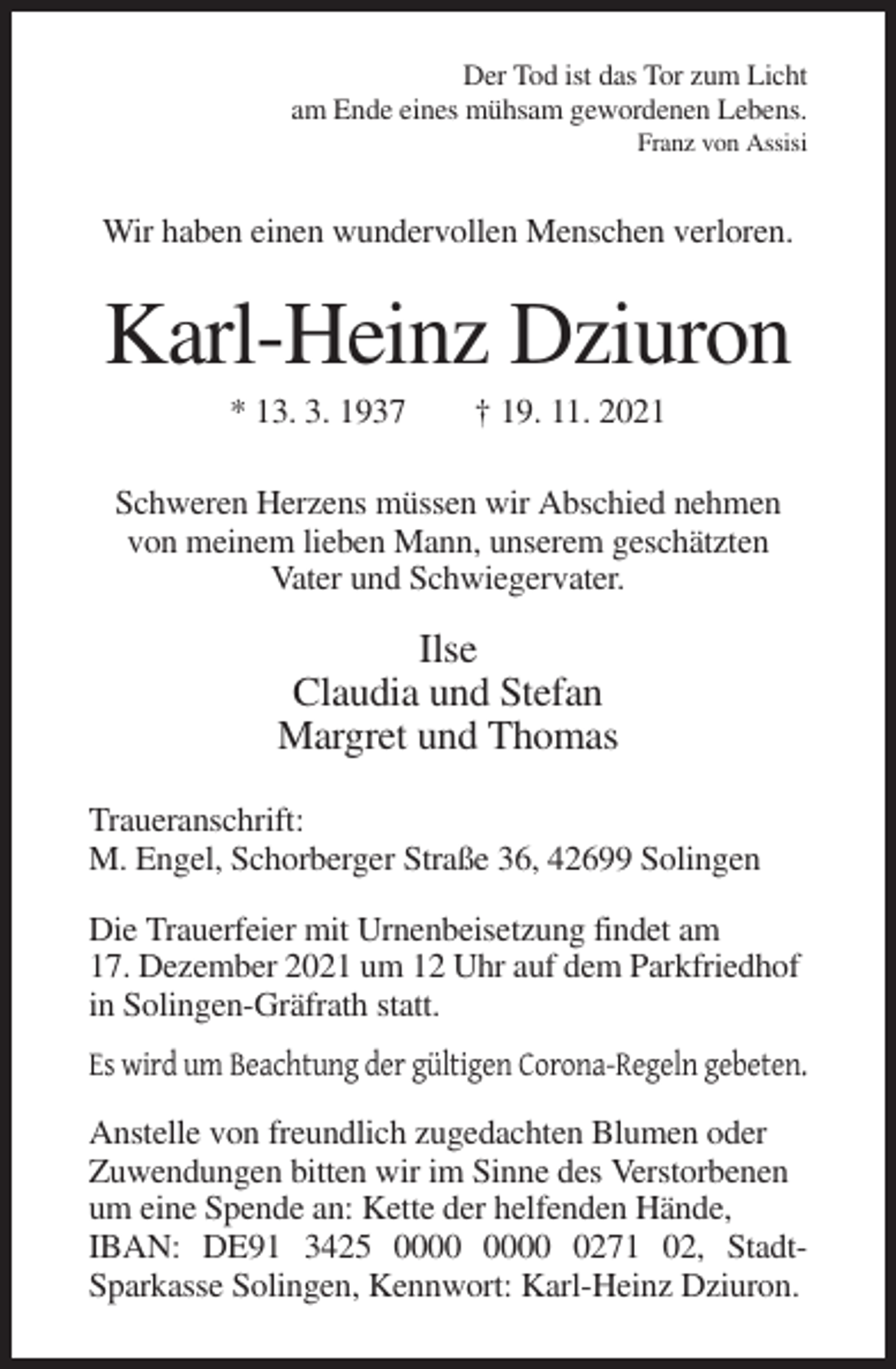 <p>Der Tod ist das Tor zum Licht<br />am Ende eines mühsam gewordenen Lebens.<br />Franz von Assisi</p><p>Wir haben einen wundervollen Menschen verloren.</p><p>Karl-Heinz Dziuron<br />* 13. 3. 1937</p><p>† 19. 11. 2021</p><p>Schweren Herzens müssen wir Abschied nehmen<br />von meinem lieben Mann, unserem geschätzten<br />Vater und Schwiegervater.</p><p>Ilse<br />Claudia und Stefan<br />Margret und Thomas<br />Traueranschrift:<br />M. Engel, Schorberger Straße 36, 42699 Solingen<br />Die Trauerfeier mit Urnenbeisetzung findet am<br />17. Dezember 2021 um 12 Uhr auf dem Parkfriedhof<br />in Solingen-Gräfrath statt.<br />Es wird um Beachtung der gültigen Corona-Regeln gebeten.<br />Anstelle von freundlich zugedachten Blumen oder<br />Zuwendungen bitten wir im Sinne des Verstorbenen<br />um eine Spende an: Kette der helfenden Hände,<br />IBAN: DE91 3425 0271 02, StadtSparkasse Solingen, Kennwort: Karl-Heinz Dziuron.</p>