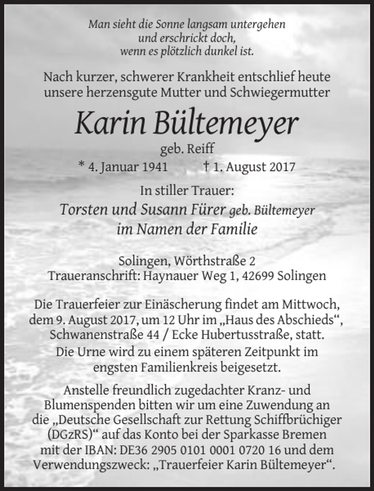 <p>Man sieht die Sonne langsam untergehen<br />und erschrickt doch,<br />wenn es plötzlich dunkel ist.</p><p>Nach kurzer, schwerer Krankheit entschlief heute<br />unsere herzensgute Mutter
 und Schwiegermutter</p><p>Karin Bültemeyer<br />geb. Reiff<br />* 4. Januar 1941<br />† 1. August 2017<br />In stiller Trauer:<br />Torsten und Susann Fürer geb. Bültemeyer</p><p>im
 Namen der Familie<br />Solingen, Wörthstraße 2<br />Traueranschrift: Haynauer Weg 1, 42699 Solingen<br />Die Trauerfeier zur Einäscherung findet am Mittwoch,<br />dem 9. August 2017, um 12
 Uhr im „Haus des Abschieds“,<br />Schwanenstraße 44 / Ecke Hubertusstraße, statt.<br />Die Urne wird zu einem späteren Zeitpunkt im<br />engsten Familienkreis beigesetzt.<br />Anstelle
 freundlich zugedachter Kranz- und<br />Blumenspenden bitten wir um eine Zuwendung an<br />die „Deutsche Gesellschaft zur Rettung Schiffbrüchiger<br />(DGzRS)“ auf das Konto bei der Sparkasse
 Bremen<br />mit der IBAN: DE36 2905 0101 0001 0720 16 und dem<br />Verwendungszweck: „Trauerfeier Karin Bültemeyer“.</p>