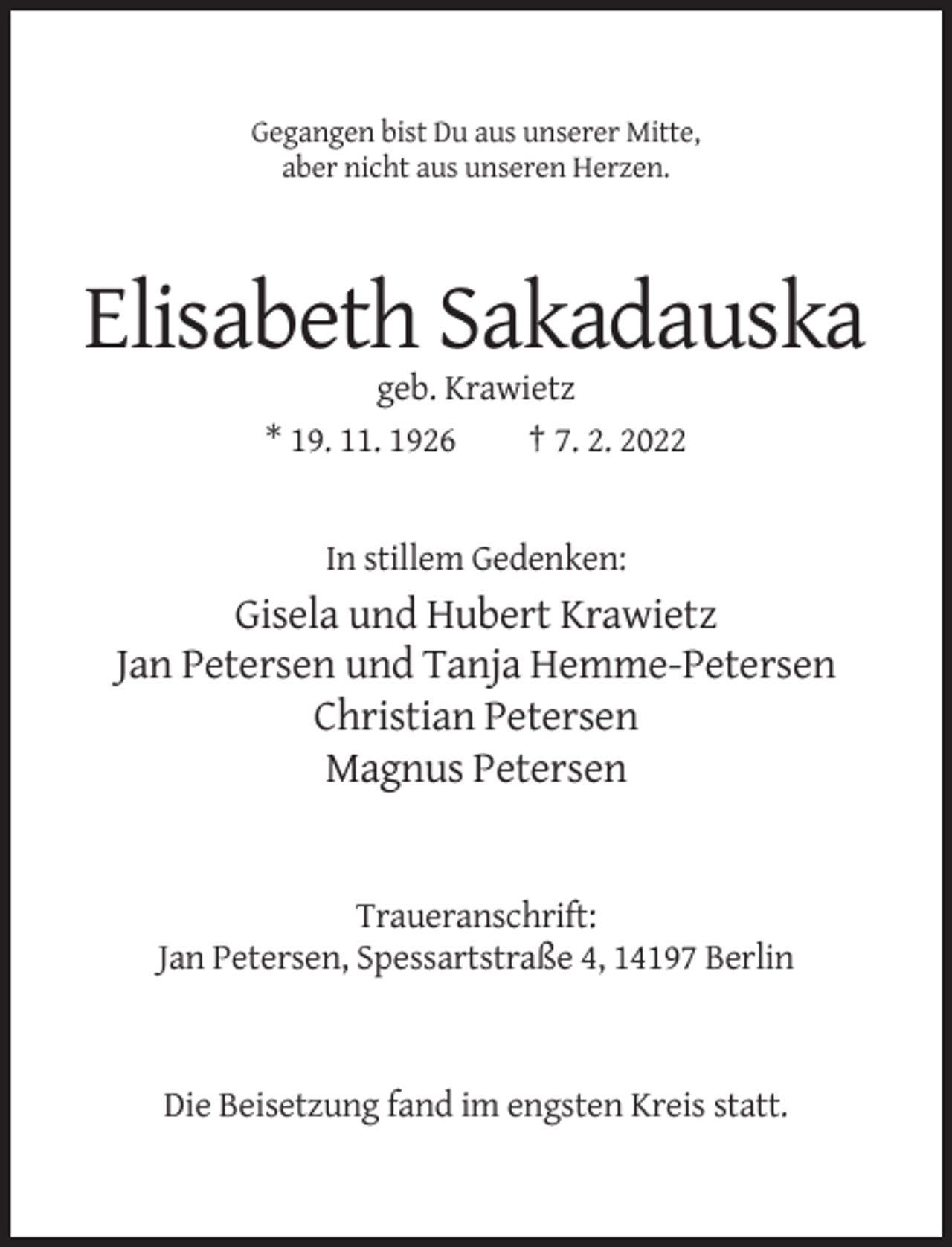 <p>Gegangen bist Du aus unserer Mitte,<br />aber nicht aus unseren Herzen.</p><p>Elisabeth Sakadauska<br />geb. Krawietz<br />* 19. 11. 1926<br />† 7. 2. 2022</p><p>In stillem Gedenken:</p><p>Gisela und Hubert Krawietz<br />Jan Petersen und Tanja Hemme-Petersen<br />Christian Petersen<br />Magnus Petersen</p><p>Traueranschrift:<br />Jan Petersen, Spessartstraße 4, 14197 Berlin</p><p>Die Beisetzung fand im engsten Kreis statt.</p>