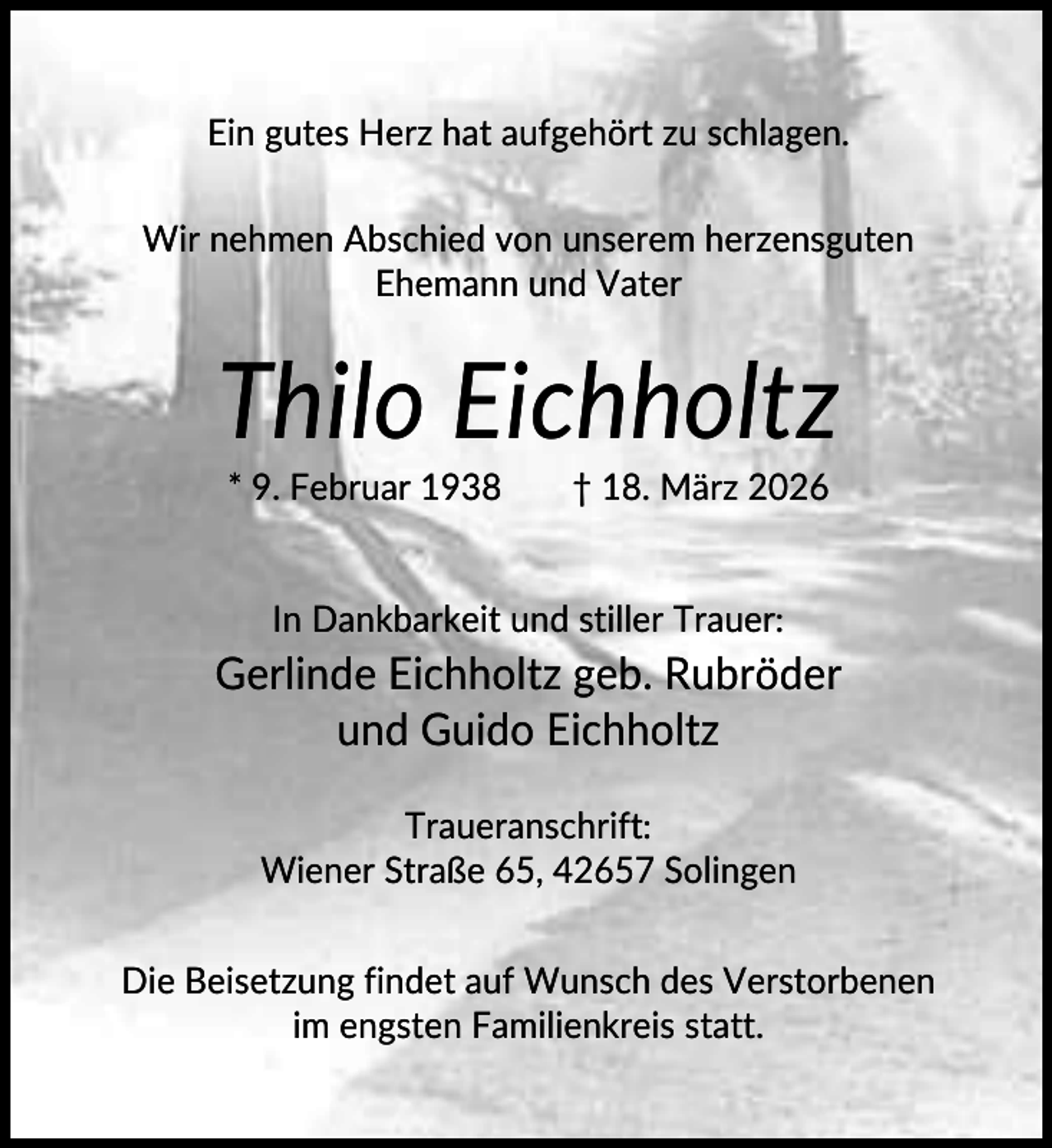 <p>Ein gutes Herz hat aufgehört zu schlagen.<br />Wir nehmen Abschied von unserem herzensguten<br />Ehemann und Vater</p><p>Thilo Eichholtz<br />* 9. Februar 1938</p><p>† 18. März 2026</p><p>In Dankbarkeit und stiller Trauer:</p><p>Gerlinde Eichholtz geb. Rubröder<br />und Guido Eichholtz<br />Traueranschrift:<br />Wiener Straße 65, 42657 Solingen<br />Die Beisetzung findet auf Wunsch des Verstorbenen<br />im engsten Familienkreis statt.</p>