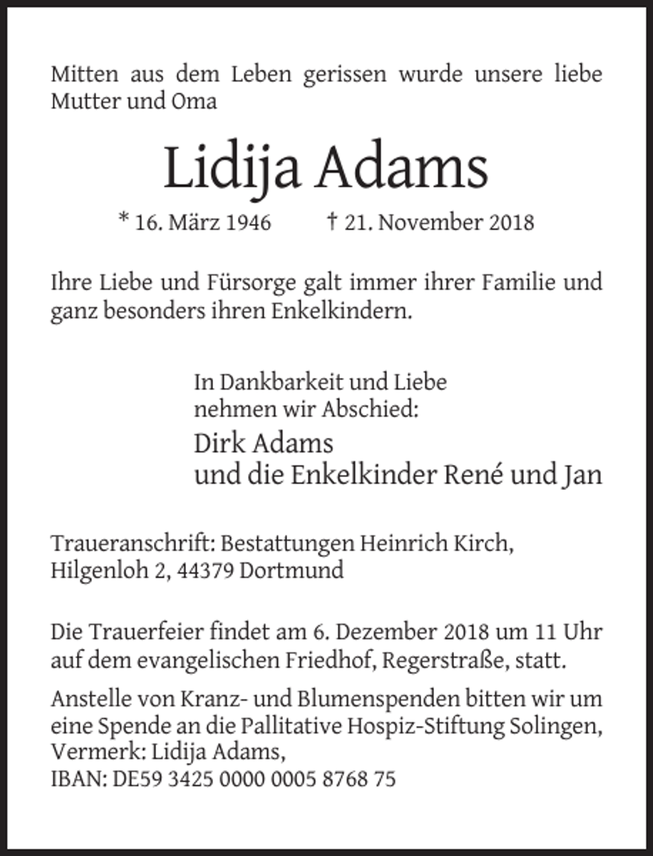 <p>Mitten aus dem Leben gerissen wurde unsere liebe<br />Mutter und Oma</p><p>Lidija Adams<br />* 16. März 1946</p><p>† 21. November 2018</p><p>Ihre Liebe und Fürsorge galt immer ihrer Familie und<br />ganz besonders ihren Enkelkindern.</p><p>In Dankbarkeit und Liebe<br />nehmen wir Abschied:</p><p>Dirk Adams<br />und die Enkelkinder René und Jan<br />Traueranschrift: Bestattungen Heinrich Kirch,<br />Hilgenloh 2, 44379 Dortmund<br />Die Trauerfeier findet am 6. Dezember 2018 um 11 Uhr<br />auf dem evangelischen Friedhof, Regerstraße, statt.<br />Anstelle von Kranz- und Blumenspenden bitten wir um<br />eine Spende an die Pallitative Hospiz-Stiftung Solingen,<br />Vermerk: Lidija Adams,<br />IBAN: DE59 3425 05 8768 75</p>