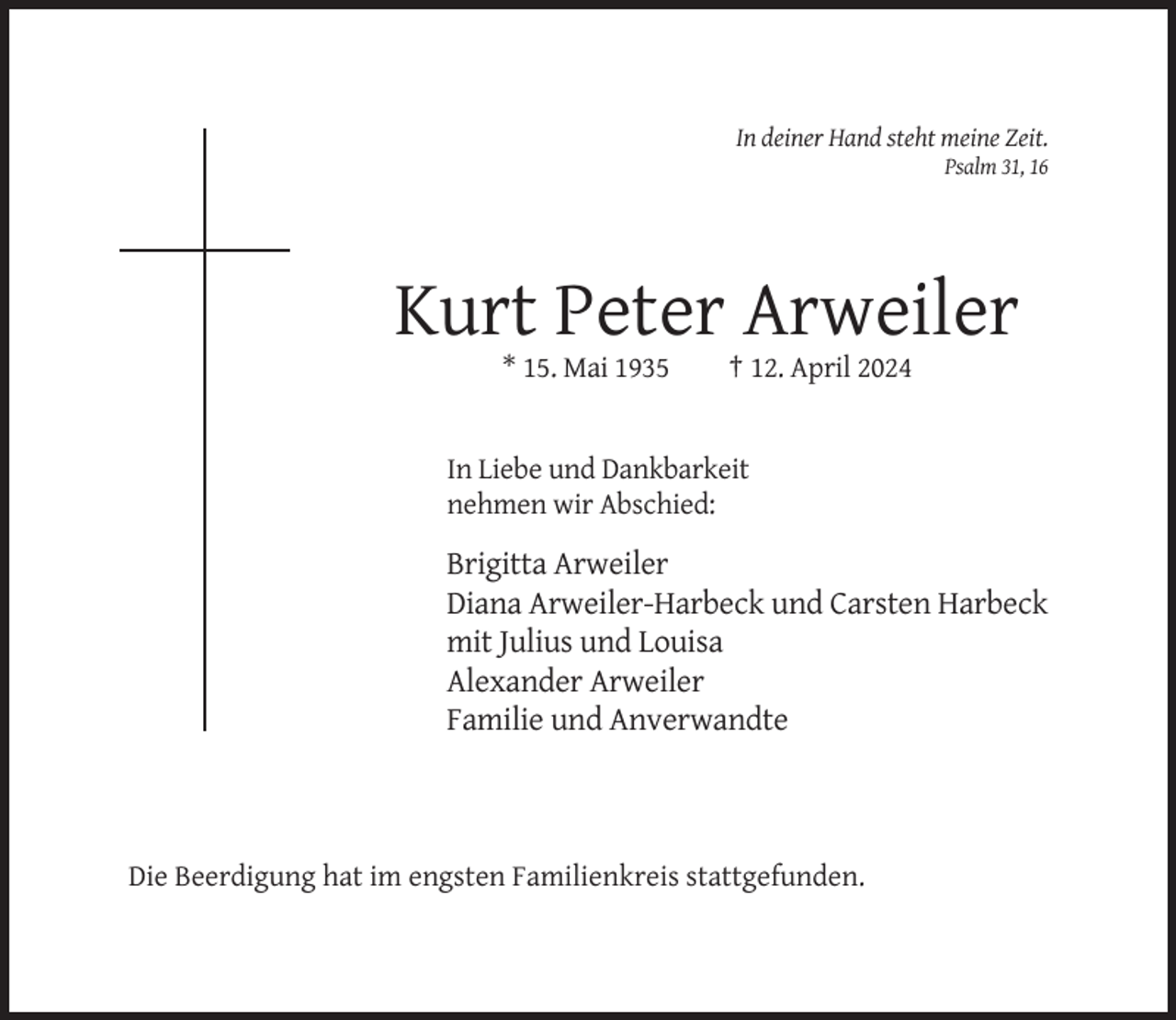 <p>In deiner Hand steht meine Zeit.<br />Psalm 31, 16</p><p>Kurt Peter Arweiler<br />* 15. Mai 1935</p><p>† 12. April 2024</p><p>In Liebe und Dankbarkeit<br />nehmen wir Abschied:</p><p>Brigitta Arweiler<br />Diana Arweiler-Harbeck und Carsten Harbeck<br />mit Julius und Louisa<br />Alexander Arweiler<br />Familie und Anverwandte</p><p>Die Beerdigung hat im engsten Familienkreis stattgefunden.</p>