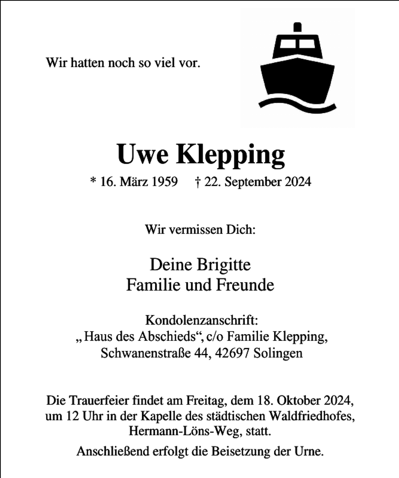 <p>Wir hatten noch so viel vor.</p><p>Uwe Klepping</p><p>* 16. März 1959</p><p>† 22. September 2024</p><p>Wir vermissen Dich:</p><p>Deine Brigitte<br />Familie und Freunde<br />Kondolenzanschrift:<br />„ Haus des Abschieds“, c/o Familie Klepping,<br />Schwanenstraße 44, 42697 Solingen<br />Die Trauerfeier findet am Freitag, dem 18. Oktober 2024,<br />um 12 Uhr in der Kapelle des städtischen Waldfriedhofes,<br />Hermann-Löns-Weg, statt.<br />Anschließend erfolgt die Beisetzung der Urne.</p>
