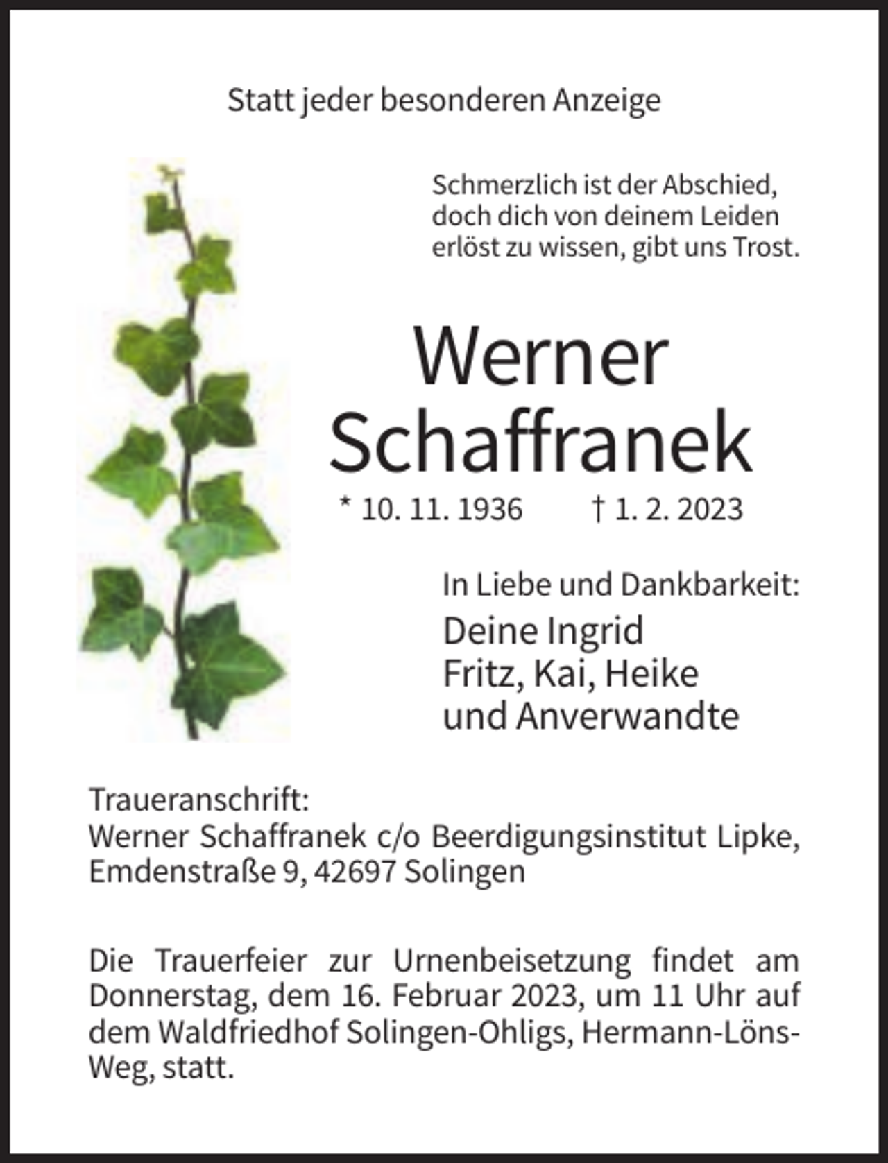 <p>Statt jeder besonderen Anzeige<br />Schmerzlich ist der Abschied,<br />doch dich von deinem Leiden<br />erlöst zu wissen, gibt uns Trost.</p><p>Werner<br />Schaffranek<br />* 10. 11. 1936</p><p>† 1. 2. 2023</p><p>In Liebe und Dankbarkeit:</p><p>Deine Ingrid<br />Fritz, Kai, Heike<br />und Anverwandte<br />Traueranschrift:<br />Werner Schaffranek c/o Beerdigungsinstitut Lipke,<br />Emdenstraße 9, 42697 Solingen<br />Die Trauerfeier zur Urnenbeisetzung findet am<br />Donnerstag, dem 16. Februar 2023, um 11 Uhr auf<br />dem Waldfriedhof Solingen-Ohligs, Hermann-LönsWeg, statt.</p>