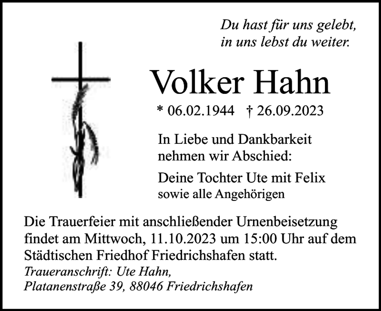 <p>Du hast für uns gelebt,<br />in uns lebst du weiter.</p><p>Volker Hahn<br />* 06.02.1944 † 26.09.2023</p><p>In Liebe und Dankbarkeit<br />nehmen wir Abschied:<br />Deine Tochter Ute mit Felix</p><p>sowie alle Angehörigen</p><p>Die Trauerfeier mit anschließender Urnenbeisetzung<br />findet am Mittwoch, 11.10.2023 um 15:00 Uhr auf dem<br />Städtischen Friedhof Friedrichshafen statt.</p><p>Traueranschrift: Ute Hahn,<br />Platanenstraße 39, 88046 Friedrichshafen</p>