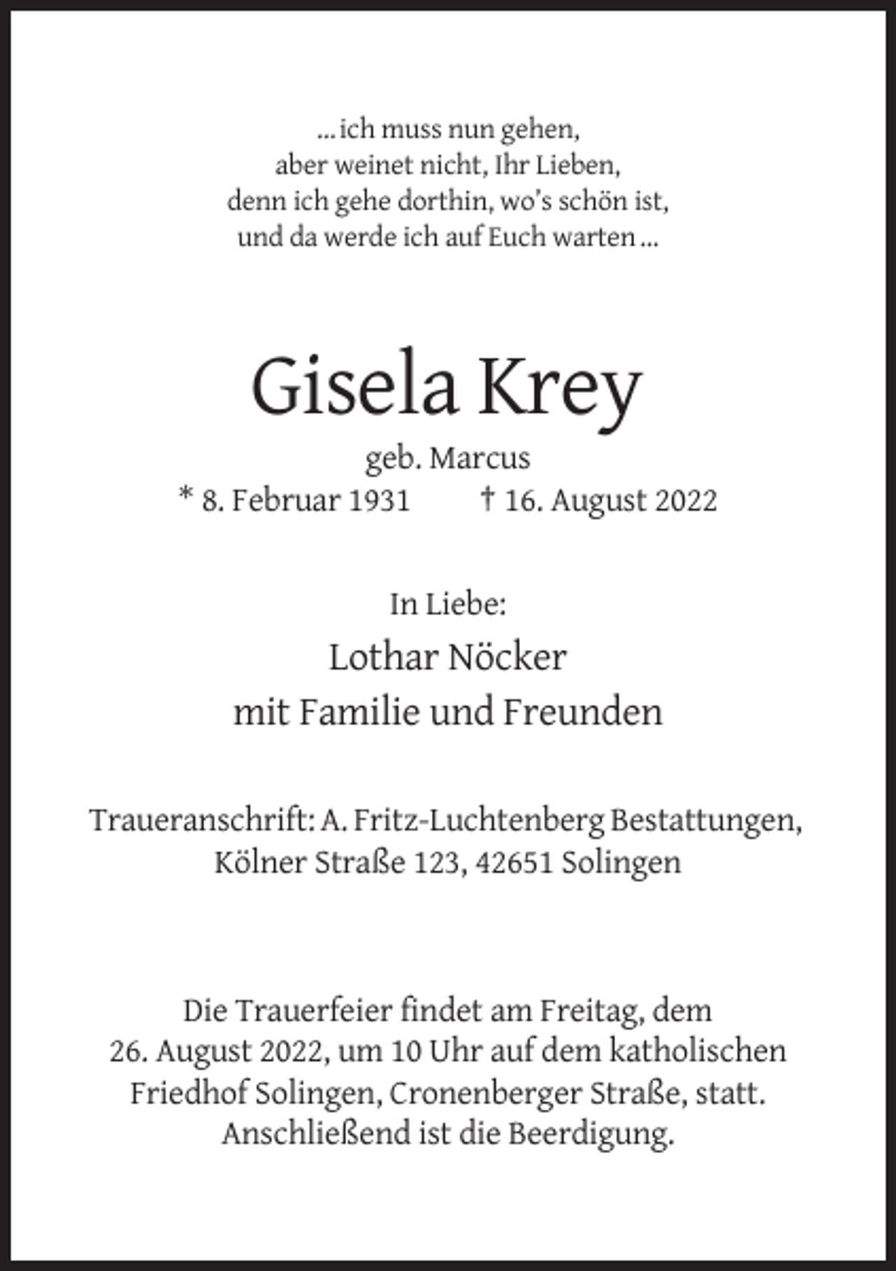 <p>… ich muss nun gehen,<br />aber weinet nicht, Ihr Lieben,<br />denn ich gehe dorthin, wo’s schön ist,<br />und da werde ich auf Euch warten …</p><p>Gisela Krey<br />geb. Marcus<br />* 8. Februar 1931<br />† 16. August 2022</p><p>In Liebe:</p><p>Lothar Nöcker<br />mit Familie und Freunden<br />Traueranschrift: A. Fritz-Luchtenberg Bestattungen,<br />Kölner Straße 123, 42651 Solingen</p><p>Die Trauerfeier findet am Freitag, dem<br />26. August 2022, um 10 Uhr auf dem katholischen<br />Friedhof Solingen, Cronenberger Straße, statt.<br />Anschließend ist die Beerdigung.</p>