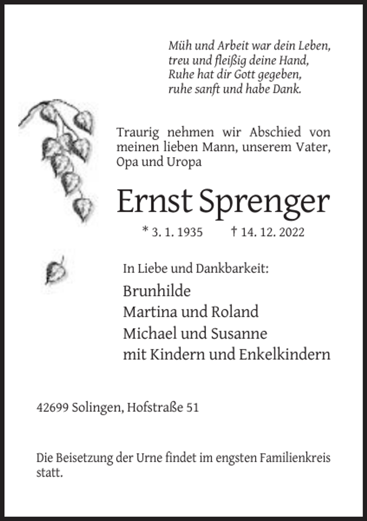 <p>Müh und Arbeit war dein Leben,<br />treu und fleißig deine Hand,<br />Ruhe hat dir Gott gegeben,<br />ruhe sanft und habe Dank.</p><p>Traurig nehmen wir Abschied von<br />meinen lieben Mann, unserem Vater,<br />Opa und Uropa</p><p>Ernst Sprenger<br />* 3. 1. 1935</p><p>† 14. 12. 2022</p><p>In Liebe und Dankbarkeit:</p><p>Brunhilde<br />Martina und Roland<br />Michael und Susanne<br />mit Kindern und Enkelkindern</p><p>42699 Solingen, Hofstraße 51</p><p>Die Beisetzung der Urne findet im engsten Familienkreis<br />statt.</p>