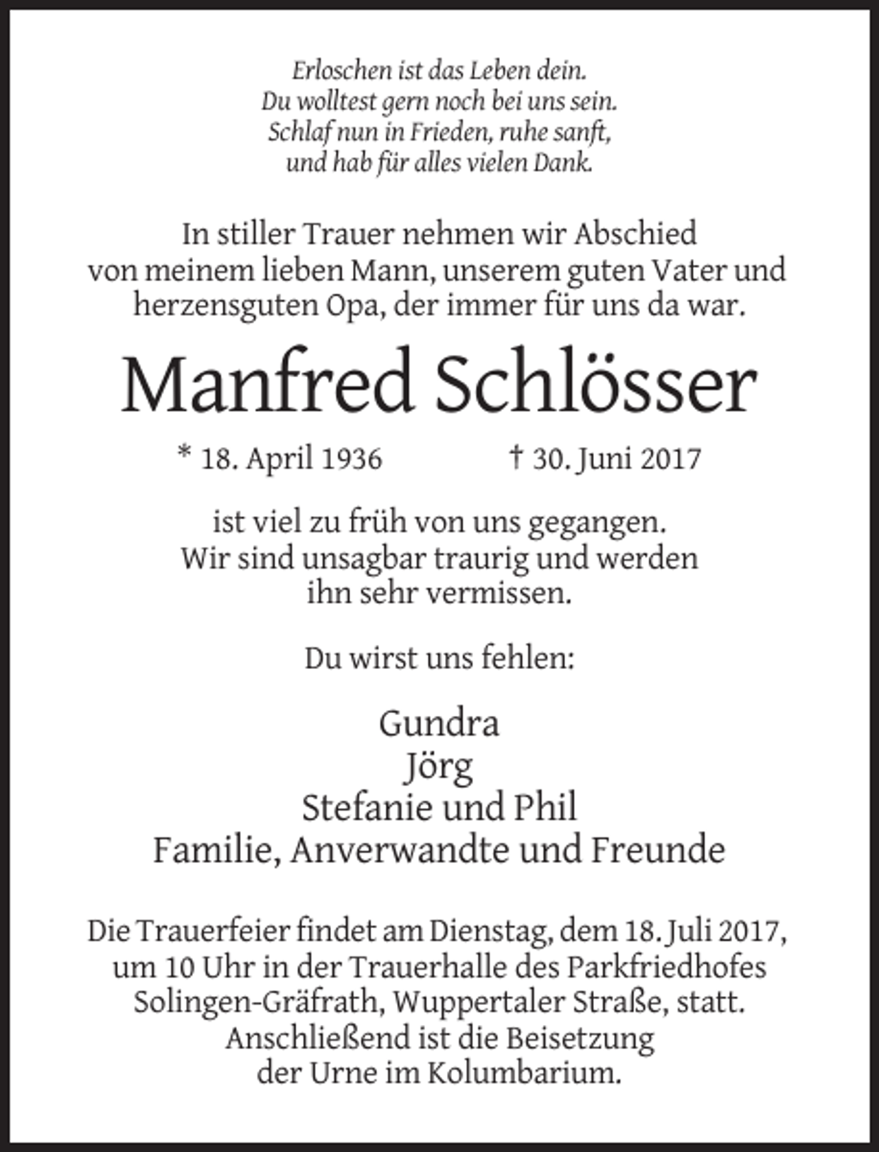 <p>Erloschen ist das Leben dein.<br />Du wolltest gern noch bei uns sein.<br />Schlaf nun in Frieden, ruhe sanft,<br />und hab für alles vielen Dank.</p><p>In stiller Trauer nehmen wir Abschied<!--filtered-->von meinem lieben Mann, unserem guten Vater und<br />herzensguten Opa, der immer für uns da war.</p><p>Manfred Schlösser<br />* 18. April 1936</p><p>† 30. Juni 2017</p><p>ist
 viel zu früh von uns gegangen.<br />Wir sind unsagbar traurig und werden<br />ihn sehr vermissen.<br />Du wirst uns fehlen:</p><p>Gundra<br />Jörg<br />Stefanie und Phil<!--filtered-->Familie, Anverwandte und Freunde<br />Die Trauerfeier findet am Dienstag, dem 18. Juli 2017,<br />um 10 Uhr in der Trauerhalle des Parkfriedhofes<br />Solingen-Gräfrath, Wuppertaler Straße, statt.<!--filtered-->Anschließend ist die Beisetzung<br />der Urne im Kolumbarium.</p>
