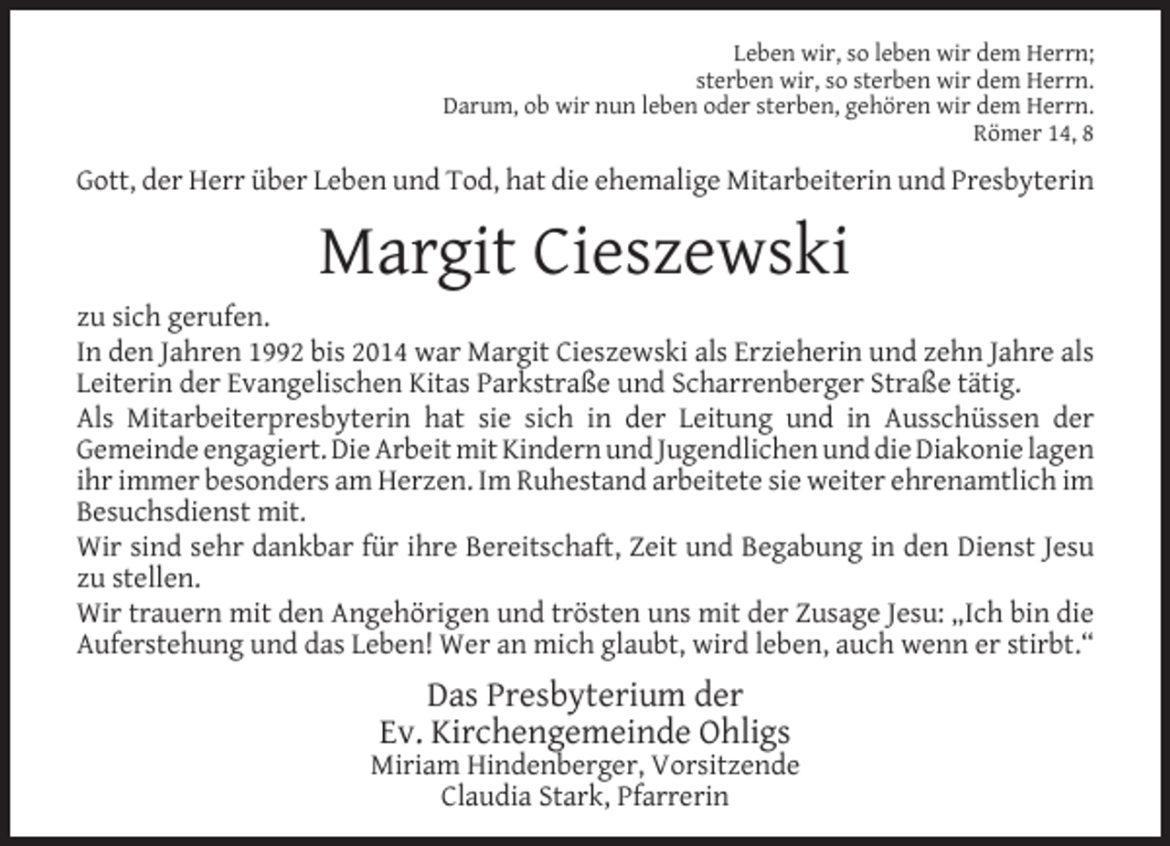 <p>Leben wir, so leben wir dem Herrn;<br />sterben wir, so sterben wir dem Herrn.<br />Darum, ob wir nun leben oder sterben, gehören wir dem Herrn.<br />Römer 14, 8</p><p>Gott, der Herr über Leben und Tod, hat die ehemalige Mitarbeiterin und Presbyterin</p><p>Margit Cieszewski</p><p>zu sich gerufen.<br />In den Jahren 1992 bis 2014 war Margit Cieszewski als Erzieherin und zehn Jahre als<br />Leiterin der Evangelischen Kitas Parkstraße und Scharrenberger Straße tätig.<br />Als Mitarbeiterpresbyterin hat sie sich in der Leitung und in Ausschüssen der<br />Gemeinde engagiert. Die Arbeit mit Kindern und Jugendlichen und die Diakonie lagen<br />ihr immer besonders am Herzen. Im Ruhestand arbeitete sie weiter ehrenamtlich im<br />Besuchsdienst mit.<br />Wir sind sehr dankbar für ihre Bereitschaft, Zeit und Begabung in den Dienst Jesu<br />zu stellen.<br />Wir trauern mit den Angehörigen und trösten uns mit der Zusage Jesu: „Ich bin die<br />Auferstehung und das Leben! Wer an mich glaubt, wird leben, auch wenn er stirbt.“</p><p>Das Presbyterium der<br />Ev. Kirchengemeinde Ohligs</p><p>Miriam Hindenberger, Vorsitzende<br />Claudia Stark, Pfarrerin</p>
