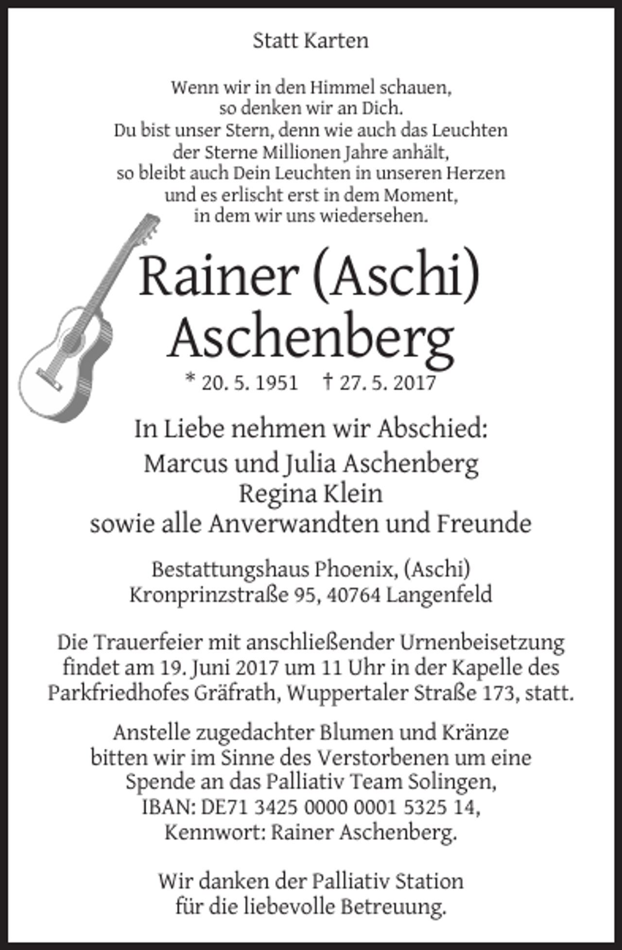 <p>Statt Karten<br />Wenn wir in den Himmel schauen,<br />so denken wir an Dich.<br />Du bist unser Stern, denn wie auch das Leuchten<br />der Sterne Millionen Jahre anhält,<br />so bleibt auch Dein Leuchten in unseren Herzen<br />und es erlischt erst in dem Moment,<br />in dem wir uns wiedersehen.</p><p>Rainer (Aschi)<br />Aschenberg<br />* 20. 5. 1951 † 27. 5. 2017</p><p>In Liebe nehmen wir Abschied:<br />Marcus und Julia Aschenberg<br />Regina Klein<br />sowie alle Anverwandten und Freunde<br />Bestattungshaus Phoenix, (Aschi)<br />Kronprinzstraße 95, 40764 Langenfeld<br />Die Trauerfeier mit anschließender Urnenbeisetzung<br />findet am 19. Juni 2017 um 11 Uhr in der Kapelle des<br />Parkfriedhofes Gräfrath, Wuppertaler Straße 173, statt.<br />Anstelle zugedachter Blumen und Kränze<br />bitten wir im Sinne des Verstorbenen um eine<br />Spende an das Palliativ Team Solingen,<br />IBAN: DE71 3425 01 5325 14,<br />Kennwort: Rainer Aschenberg.<br />Wir danken der Palliativ Station<br />für die liebevolle Betreuung.</p>