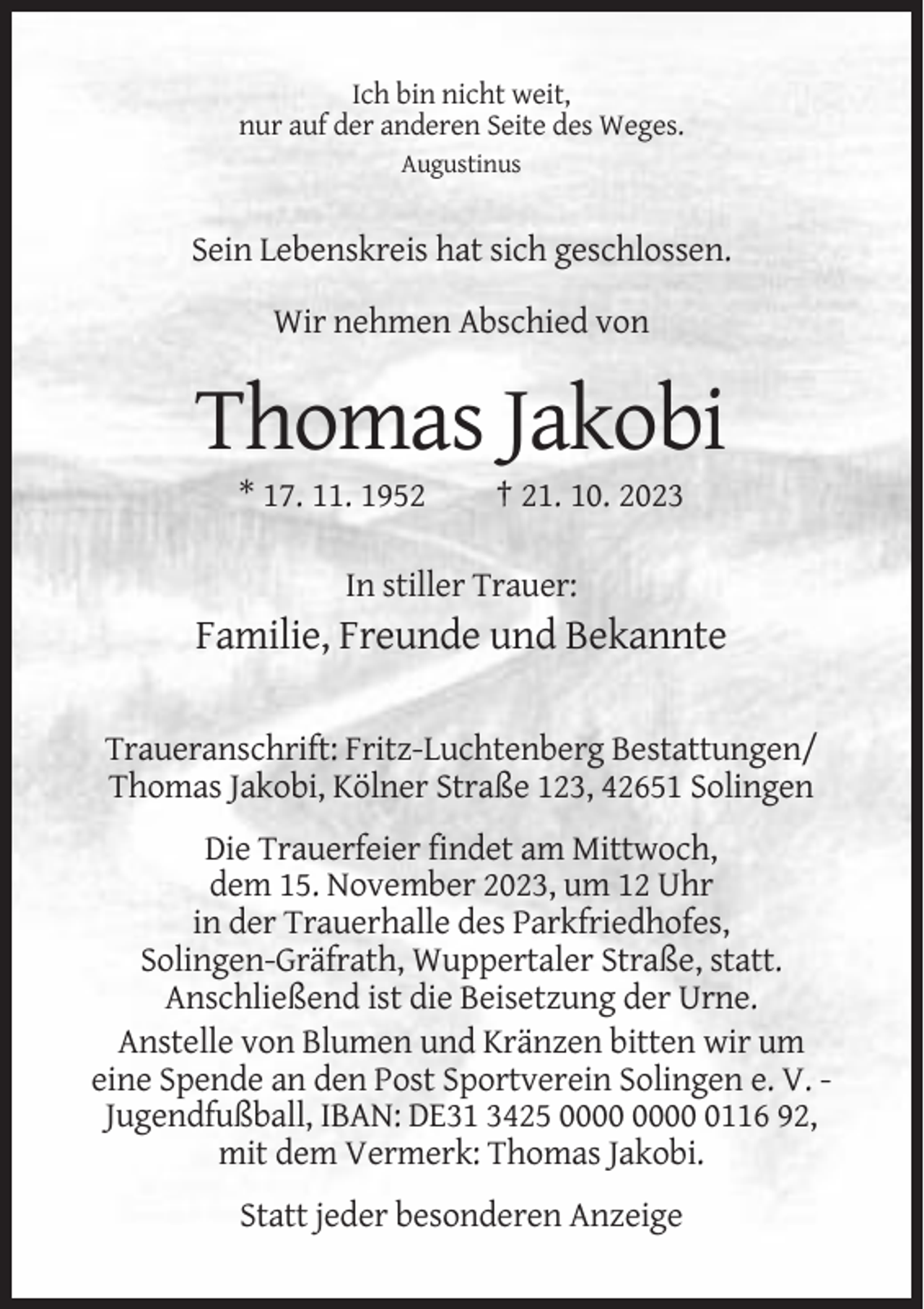<p>Ich bin nicht weit,<br />nur auf der anderen Seite des Weges.<br />Augustinus</p><p>Sein Lebenskreis hat sich geschlossen.<br />Wir nehmen Abschied von</p><p>Thomas Jakobi<br />* 17. 11. 1952</p><p>† 21. 10. 2023</p><p>In stiller Trauer:</p><p>Familie, Freunde und Bekannte<br />Traueranschrift: Fritz-Luchtenberg Bestattungen/<br />Thomas Jakobi, Kölner Straße 123, 42651 Solingen<br />Die Trauerfeier findet am Mittwoch,<br />dem 15. November 2023, um 12 Uhr<br />in der Trauerhalle des Parkfriedhofes,<br />Solingen-Gräfrath, Wuppertaler Straße, statt.<br />Anschließend ist die Beisetzung der Urne.<br />Anstelle von Blumen und Kränzen bitten wir um<br />eine Spende an den Post Sportverein Solingen e. V. Jugendfußball, IBAN: DE31 3425 0116 92,<br />mit dem Vermerk: Thomas Jakobi.<br />Statt jeder besonderen Anzeige</p>