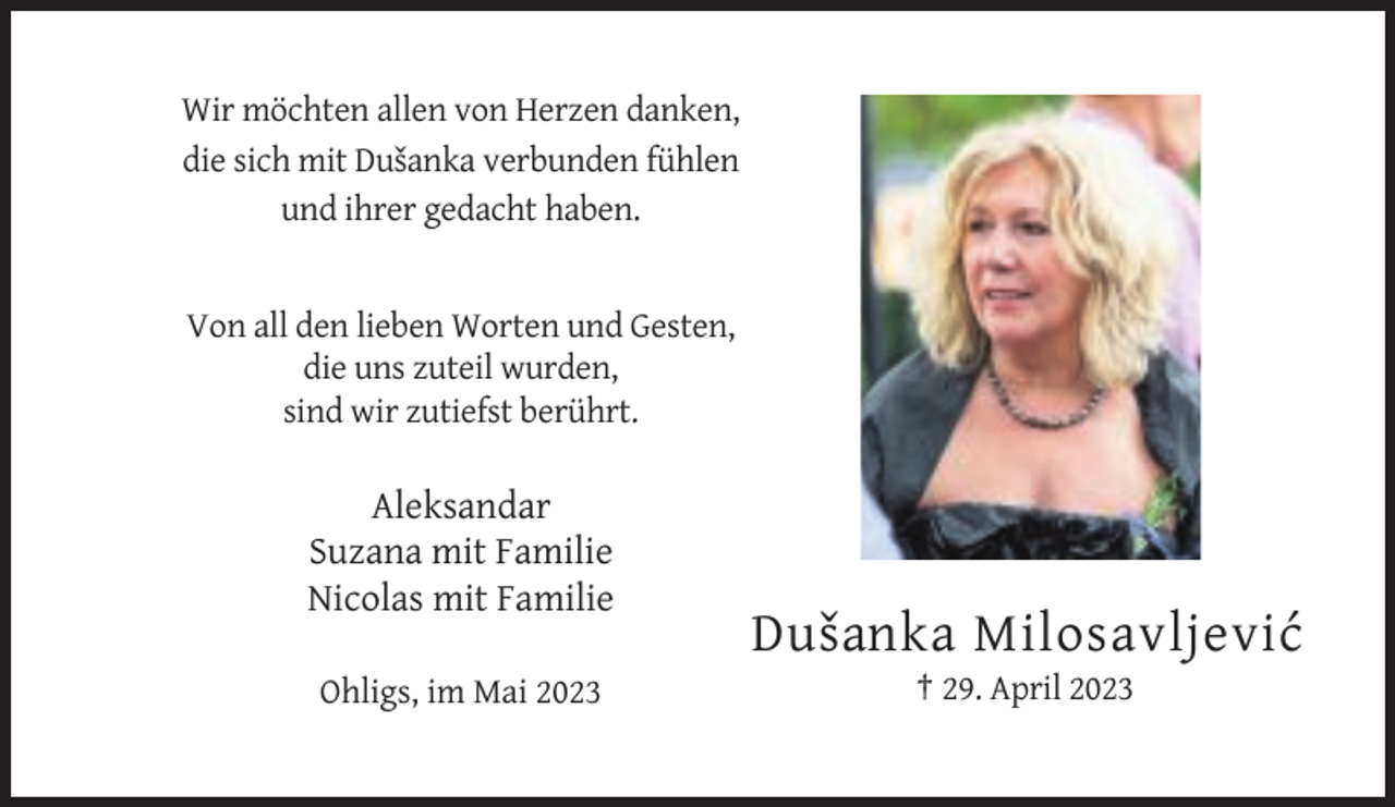 <p>Wir möchten allen von Herzen danken,<br />die sich mit Dusˇanka verbunden fühlen<br />und ihrer gedacht haben.</p><p>Von all den lieben Worten und Gesten,<br />die uns zuteil wurden,<br />sind wir zutiefst berührt.</p><p>Aleksandar<br />Suzana mit Familie<br />Nicolas mit Familie</p><p>Dusˇ anka Milosavljevic´<br />Ohligs, im Mai 2023</p><p>† 29. April 2023</p>