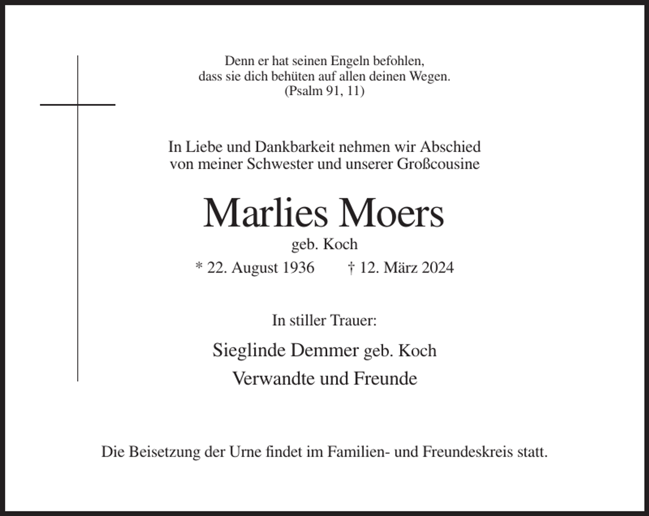 <p>Denn er hat seinen Engeln befohlen,<br />dass sie dich behüten auf allen deinen Wegen.<br />(Psalm 91, 11)</p><p>In Liebe und Dankbarkeit nehmen wir Abschied<br />von meiner Schwester und unserer Großcousine</p><p>Marlies Moers<br />geb. Koch<br />* 22. August 1936<br />† 12. März 2024<br />In stiller Trauer:</p><p>Sieglinde Demmer geb. Koch<br />Verwandte und Freunde</p><p>Die Beisetzung der Urne findet im Familien- und Freundeskreis statt.</p>