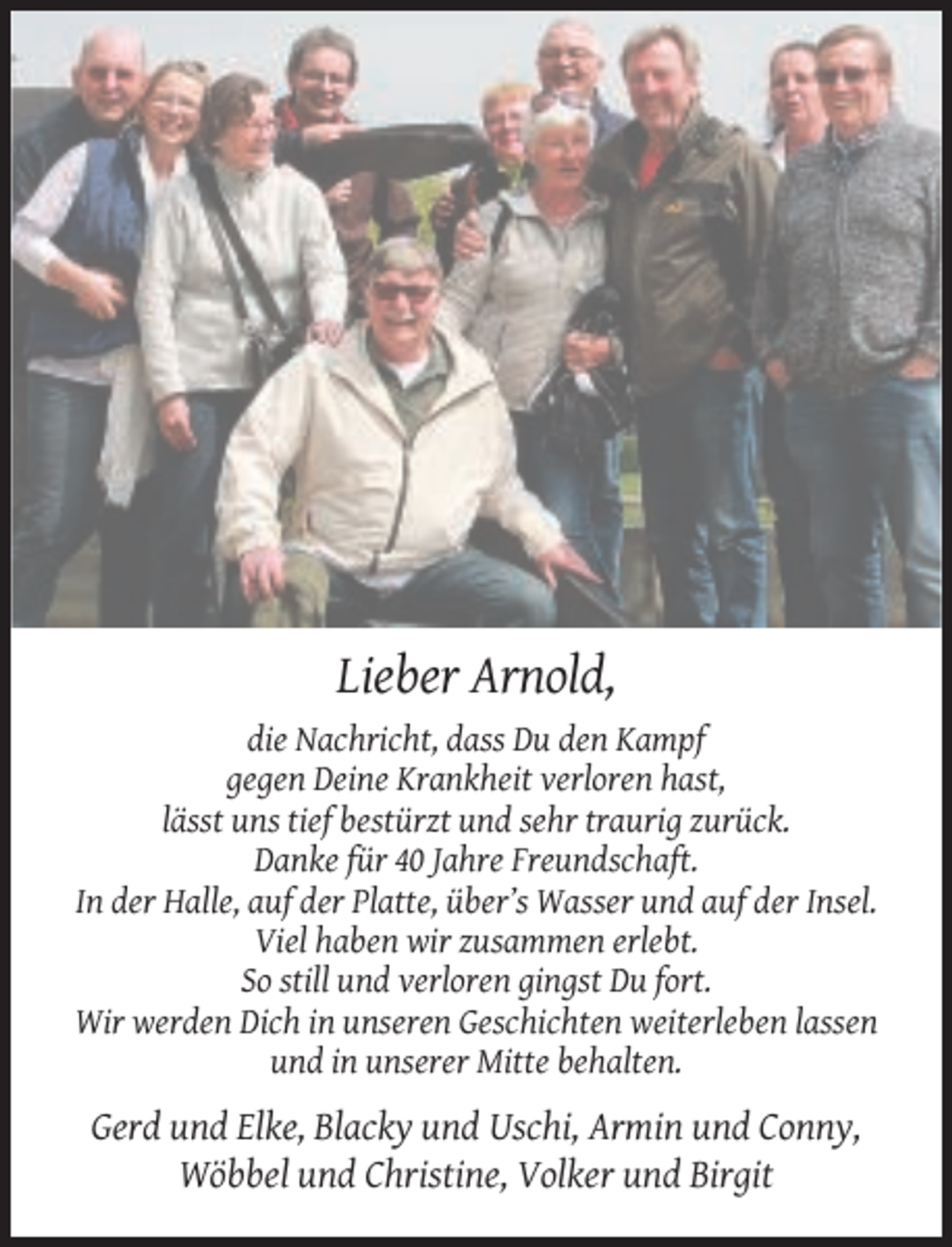 <p>Lieber Arnold,<br />die Nachricht, dass Du den Kampf<br />gegen Deine Krankheit verloren hast,<br />lässt uns tief bestürzt und sehr traurig zurück.<br />Danke für 40 Jahre Freundschaft.<br />In der Halle, auf der Platte, über’s Wasser und auf der Insel.<br />Viel haben wir zusammen erlebt.<br />So still und verloren gingst Du fort.<br />Wir werden Dich in unseren Geschichten weiterleben lassen<br />und in unserer Mitte behalten.</p><p>Gerd und Elke, Blacky und Uschi, Armin und Conny,<br />Wöbbel und Christine, Volker und Birgit</p>