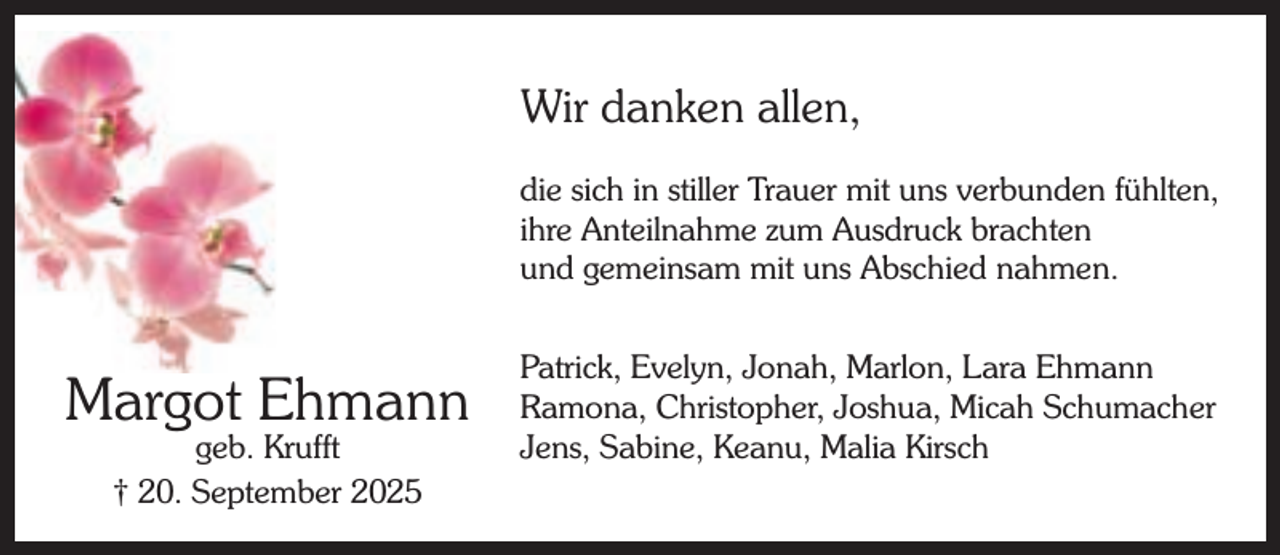 <p>Wir danken allen,<br />die sich in stiller Trauer mit uns verbunden fühlten,<br />ihre Anteilnahme zum Ausdruck brachten<br />und gemeinsam mit uns Abschied nahmen.</p><p>Margot Ehmann<br />geb. Krufft<br />† 20. September 2025</p><p>Patrick, Evelyn, Jonah, Marlon, Lara Ehmann<br />Ramona, Christopher, Joshua, Micah Schumacher<br />Jens, Sabine, Keanu, Malia Kirsch</p>