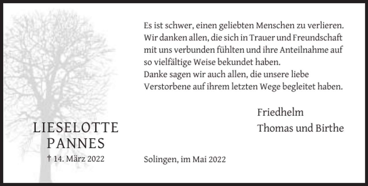 <p>Es ist schwer, einen geliebten Menschen zu verlieren.<br />Wir danken allen, die sich in Trauer und Freundschaft<br />mit uns verbunden fühlten und ihre Anteilnahme auf<br />so vielfältige Weise bekundet haben.<br />Danke sagen wir auch allen, die unsere liebe<br />Verstorbene auf ihrem letzten Wege begleitet haben.</p><p>Friedhelm<br />Thomas und Birthe</p><p>LIESELOTTE<br />PANNES<br />† 14. März 2022</p><p>Solingen, im Mai 2022</p>
