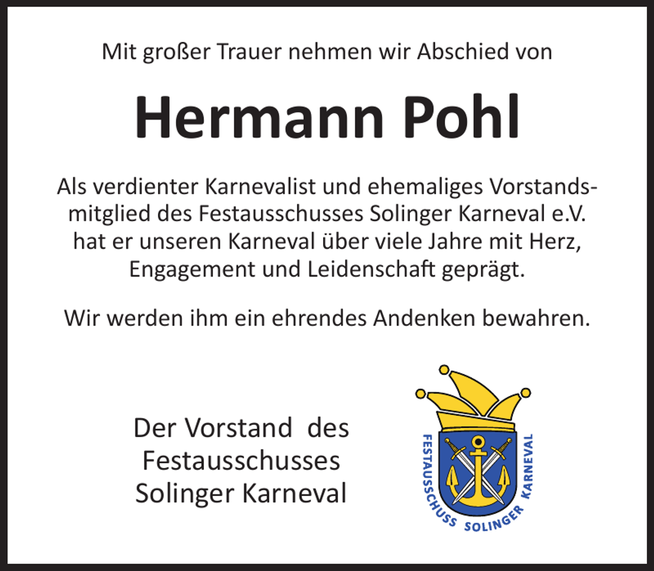 <p>Mit großer Trauer nehmen wir Abschied von</p><p>Hermann Pohl<br />Als verdienter Karnevalist und ehemaliges Vorstandsmitglied des Festausschusses Solinger Karneval e.V.<br />hat er unseren Karneval über viele Jahre mit Herz,<br />Engagement und Leidenscha geprägt.<br />Wir werden ihm ein ehrendes Andenken bewahren.</p><p>Der Vorstand des<br />Festausschusses<br />Solinger Karneval</p>