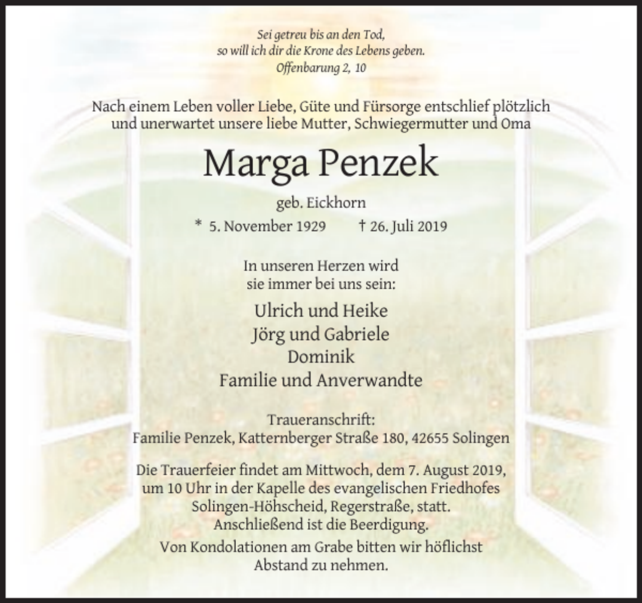 <p>Sei getreu bis an den Tod,<br />so will ich dir die Krone des Lebens geben.<br />Offenbarung 2, 10</p><p>Nach einem Leben voller Liebe, Güte und Fürsorge entschlief plötzlich<br />und unerwartet unsere liebe Mutter, Schwiegermutter und Oma</p><p>Marga Penzek<br />geb. Eickhorn<br />* 5. November 1929<br />† 26. Juli 2019<br />In unseren Herzen wird<br />sie immer bei uns sein:</p><p>Ulrich und Heike<br />Jörg und Gabriele<br />Dominik<br />Familie und Anverwandte<br />Traueranschrift:<br />Familie Penzek, Katternberger Straße 180, 42655 Solingen<br />Die Trauerfeier findet am Mittwoch, dem 7. August 2019,<br />um 10 Uhr in der Kapelle des evangelischen Friedhofes<br />Solingen-Höhscheid, Regerstraße, statt.<br />Anschließend ist die Beerdigung.<br />Von Kondolationen am Grabe bitten wir höflichst<br />Abstand zu nehmen.</p>
