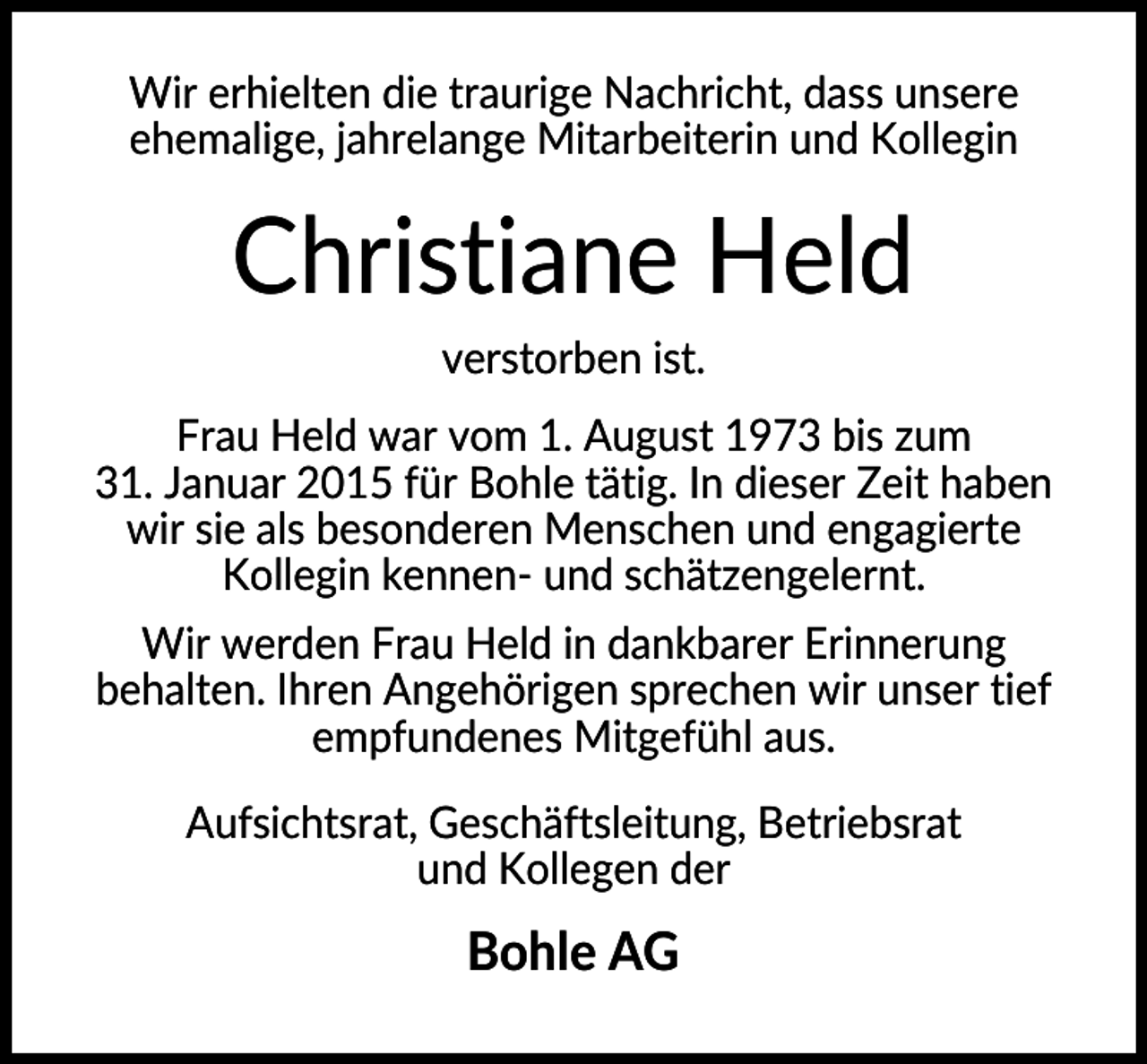 <p>Wir erhielten die traurige Nachricht, dass unsere<br />ehemalige, jahrelange Mitarbeiterin und Kollegin</p><p>Christiane Held<br />verstorben ist.<br />Frau Held war vom 1. August 1973 bis zum<br />31. Januar 2015 für Bohle tätig. In dieser Zeit haben<br />wir sie als besonderen Menschen und engagierte<br />Kollegin kennen- und schätzengelernt.<br />Wir werden Frau Held in dankbarer Erinnerung<br />behalten. Ihren Angehörigen sprechen wir unser tief<br />empfundenes Mitgefühl aus.<br />Aufsichtsrat, Geschäftsleitung, Betriebsrat<br />und Kollegen der</p><p>Bohle AG</p>