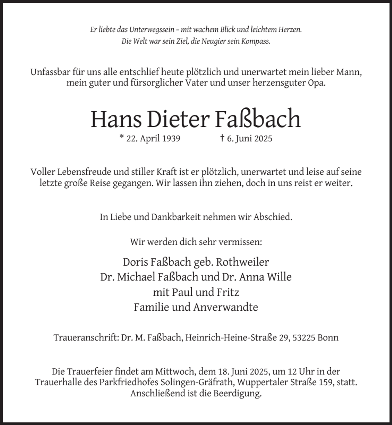 <p>Er liebte das Unterwegssein – mit wachem Blick und leichtem Herzen.<br />Die Welt war sein Ziel, die Neugier sein Kompass.</p><p>Unfassbar für uns alle entschlief heute plötzlich und unerwartet mein lieber Mann,<br />mein guter und fürsorglicher Vater und unser herzensguter Opa.</p><p>Hans Dieter Faßbach<br />* 22. April 1939</p><p>† 6. Juni 2025</p><p>Voller Lebensfreude und stiller Kraft ist er plötzlich, unerwartet und leise auf seine<br />letzte große Reise gegangen. Wir lassen ihn ziehen, doch in uns reist er weiter.</p><p>In Liebe und Dankbarkeit nehmen wir Abschied.<br />Wir werden dich sehr vermissen:</p><p>Doris Faßbach geb. Rothweiler<br />Dr. Michael Faßbach und Dr. Anna Wille<br />mit Paul und Fritz<br />Familie und Anverwandte<br />Traueranschrift: Dr. M. Faßbach, Heinrich-Heine-Straße 29, 53225 Bonn</p><p>Die Trauerfeier findet am Mittwoch, dem 18. Juni 2025, um 12 Uhr in der<br />Trauerhalle des Parkfriedhofes Solingen-Gräfrath, Wuppertaler Straße 159, statt.<br />Anschließend ist die Beerdigung.</p>