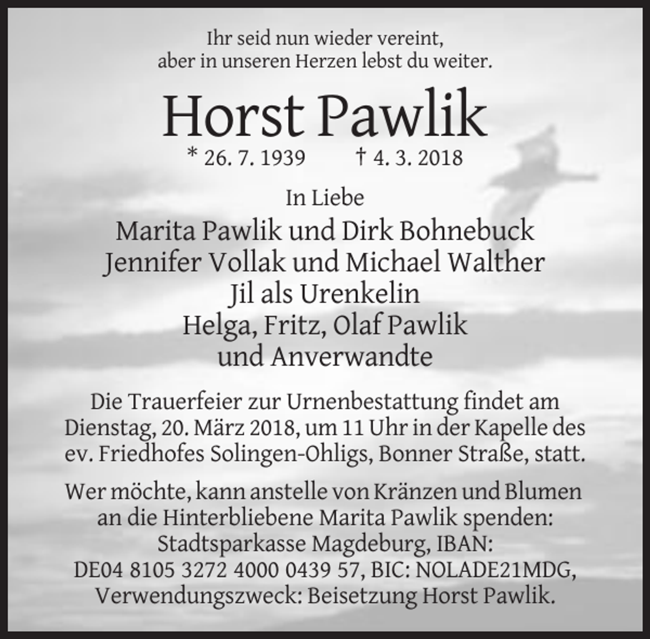 <p>Ihr seid nun wieder vereint,<br />aber in unseren Herzen lebst du weiter.</p><p>Horst Pawlik<br />* 26. 7. 1939</p><p>† 4. 3. 2018</p><p>In Liebe</p><p>Marita Pawlik und Dirk Bohnebuck<br />Jennifer Vollak und Michael Walther<br />Jil als Urenkelin<br />Helga, Fritz, Olaf Pawlik<br />und Anverwandte<br />Die Trauerfeier zur Urnenbestattung findet am<br />Dienstag, 20. März 2018, um 11 Uhr in der Kapelle des<br />ev. Friedhofes Solingen-Ohligs, Bonner Straße, statt.<br />Wer möchte, kann anstelle von Kränzen und Blumen<br />an die Hinterbliebene Marita Pawlik spenden:<br />Stadtsparkasse Magdeburg, IBAN:<br />DE04 8105 3272 400439 57, BIC: NOLADE21MDG,<br />Verwendungszweck: Beisetzung Horst Pawlik.</p>
