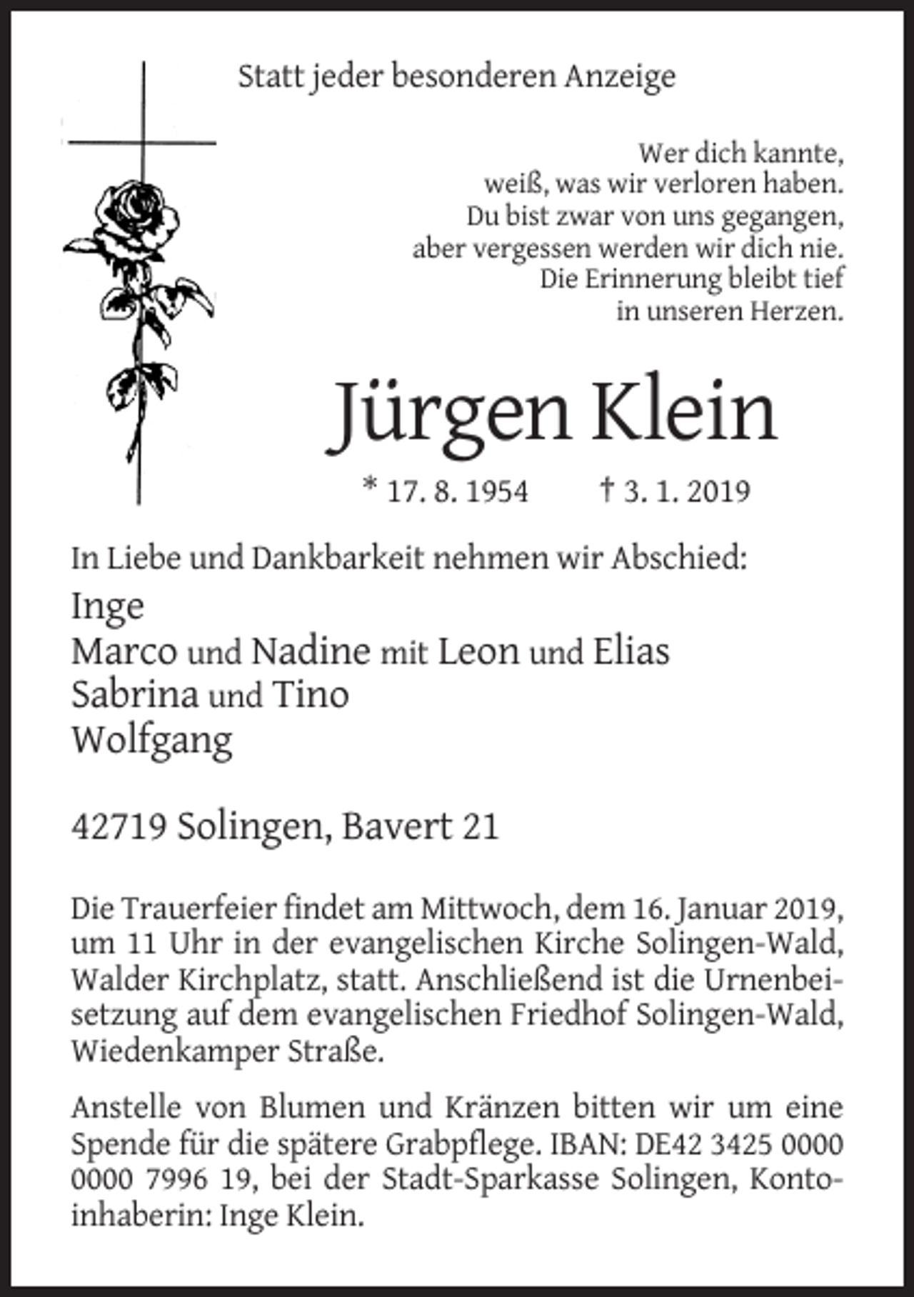 <p>Statt jeder besonderen Anzeige<br />Wer dich kannte,<br />weiß, was wir verloren haben.<br />Du bist zwar von uns gegangen,<br />aber vergessen werden wir dich nie.<br />Die Erinnerung bleibt tief<br />in unseren Herzen.</p><p>Jürgen Klein<br />* 17. 8. 1954</p><p>† 3. 1. 2019</p><p>In Liebe und Dankbarkeit nehmen wir Abschied:</p><p>Inge<br />Marco und Nadine mit Leon und Elias<br />Sabrina und Tino<br />Wolfgang<br />42719 Solingen, Bavert 21<br />Die Trauerfeier findet am Mittwoch, dem 16. Januar 2019,<br />um 11 Uhr in der evangelischen Kirche Solingen-Wald,<br />Walder Kirchplatz, statt. Anschließend ist die Urnenbeisetzung auf dem evangelischen Friedhof Solingen-Wald,<br />Wiedenkamper Straße.<br />Anstelle von Blumen und Kränzen bitten wir um eine<br />Spende für die spätere Grabpflege. IBAN: DE42 3425 7996 19, bei der Stadt-Sparkasse Solingen, Kontoinhaberin: Inge Klein.</p>