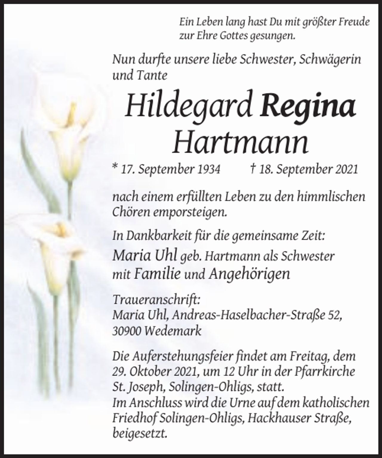 <p>Ein Leben lang hast Du mit größter Freude<br />zur Ehre Gottes gesungen.</p><p>Nun durfte unsere liebe Schwester, Schwägerin<br />und Tante</p><p>Hildegard Regina<br />Hartmann<br />* 17. September 1934</p><p>† 18. September 2021</p><p>nach einem erfüllten Leben zu den himmlischen<br />Chören emporsteigen.<br />In Dankbarkeit für die gemeinsame Zeit:<br />Maria Uhl geb. Hartmann als Schwester<br />mit Familie und Angehörigen<br />Traueranschrift:<br />Maria Uhl, Andreas-Haselbacher-Straße 52,<br />30900 Wedemark<br />Die Auferstehungsfeier findet am Freitag, dem<br />29. Oktober 2021, um 12 Uhr in der Pfarrkirche<br />St. Joseph, Solingen-Ohligs, statt.<br />Im Anschluss wird die Urne auf dem katholischen<br />Friedhof Solingen-Ohligs, Hackhauser Straße,<br />beigesetzt.</p>