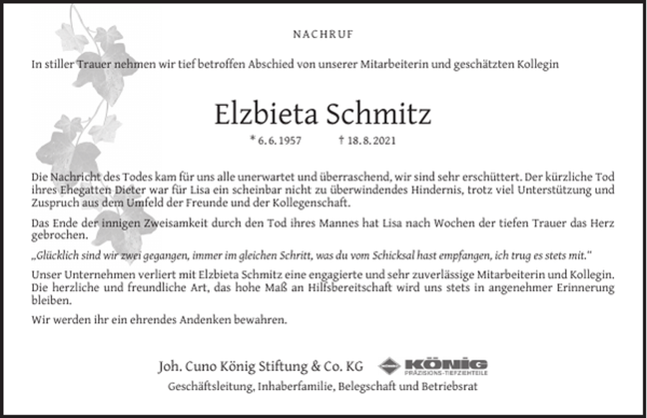 <p>NACHRUF<br />In stiller Trauer nehmen wir tief betroffen Abschied von unserer Mitarbeiterin und geschätzten Kollegin</p><p>Elzbieta Schmitz<br />* 6. 6. 1957</p><p>† 18. 8. 2021</p><p>Die Nachricht des Todes kam für uns alle unerwartet und überraschend, wir sind sehr erschüttert. Der kürzliche Tod<br />ihres Ehegatten Dieter war für Lisa ein scheinbar nicht zu überwindendes Hindernis, trotz viel Unterstützung und<br />Zuspruch aus dem Umfeld der Freunde und der Kollegenschaft.<br />Das Ende der innigen Zweisamkeit durch den Tod ihres Mannes hat Lisa nach Wochen der tiefen Trauer das Herz<br />gebrochen.<br />„Glücklich sind wir zwei gegangen, immer im gleichen Schritt, was du vom Schicksal hast empfangen, ich trug es stets mit.“<br />Unser Unternehmen verliert mit Elzbieta Schmitz eine engagierte und sehr zuverlässige Mitarbeiterin und Kollegin.<br />Die herzliche und freundliche Art, das hohe Maß an Hilfsbereitschaft wird uns stets in angenehmer Erinnerung<br />bleiben.<br />Wir werden ihr ein ehrendes Andenken bewahren.</p><p>Joh. Cuno König Stiftung &amp; Co. KG<br />Geschäftsleitung, Inhaberfamilie, Belegschaft und Betriebsrat</p>