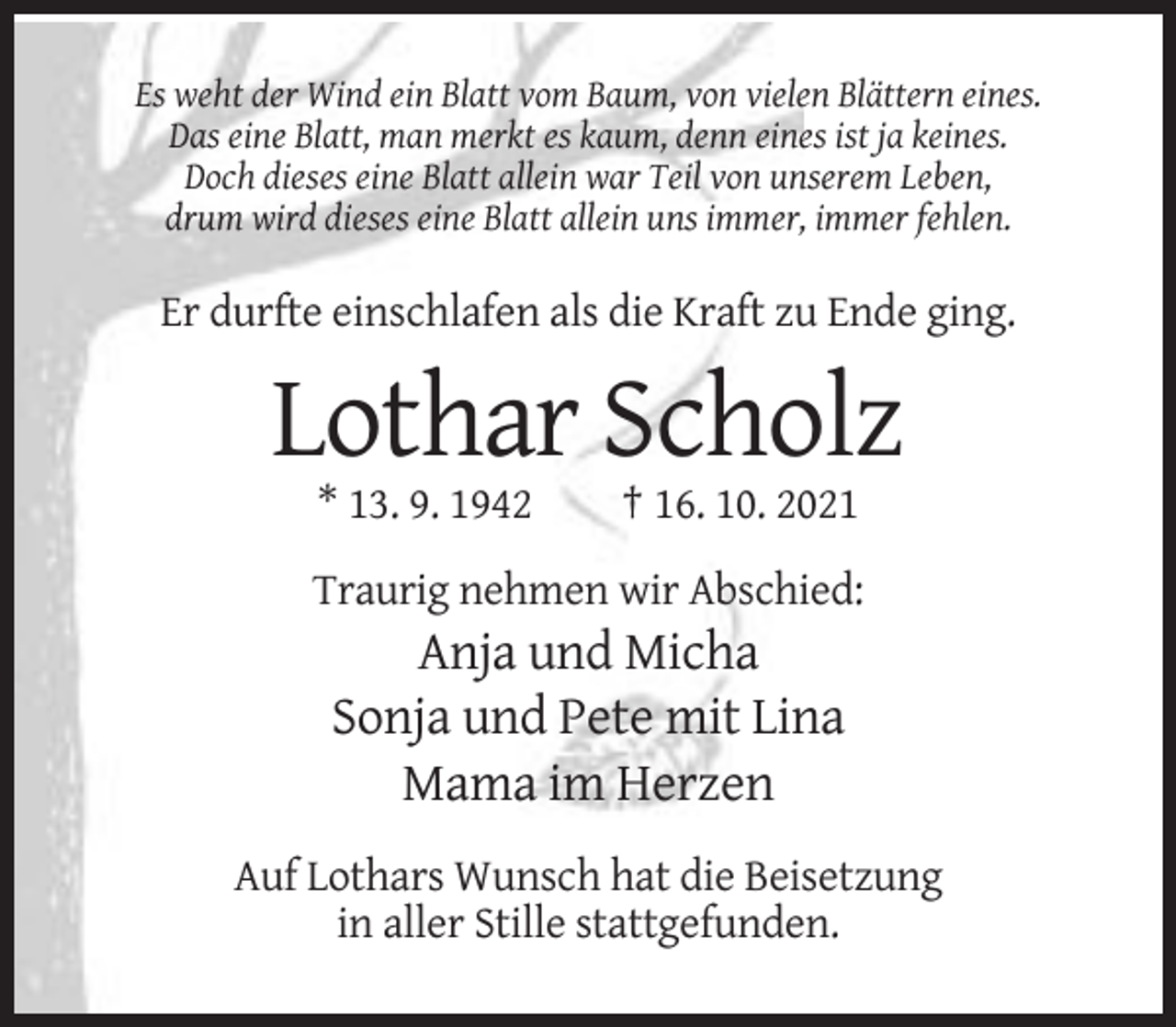 <p>Es weht der Wind ein Blatt vom Baum, von vielen Blättern eines.<br />Das eine Blatt, man merkt es kaum, denn eines ist ja keines.<br />Doch dieses eine Blatt allein war Teil von unserem Leben,<br />drum wird dieses eine Blatt allein uns immer, immer fehlen.</p><p>Er durfte einschlafen als die Kraft zu Ende ging.</p><p>Lothar Scholz<br />* 13. 9. 1942</p><p>† 16. 10. 2021</p><p>Traurig nehmen wir Abschied:</p><p>Anja und Micha<br />Sonja und Pete mit Lina<br />Mama im Herzen<br />Auf Lothars Wunsch hat die Beisetzung<br />in aller Stille stattgefunden.</p>