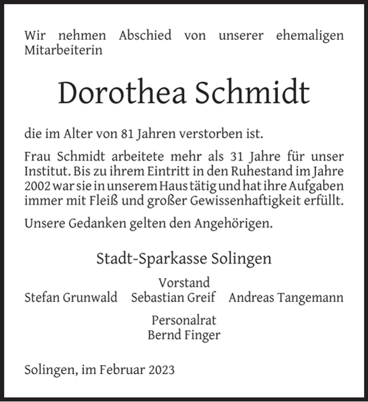 <p>Wir nehmen Abschied von unserer ehemaligen<br />Mitarbeiterin</p><p>Dorothea Schmidt<br />die im Alter von 81 Jahren verstorben ist.<br />Frau Schmidt arbeitete mehr als 31 Jahre für unser<br />Institut. Bis zu ihrem Eintritt in den Ruhestand im Jahre<br />2002 war sie in unserem Haus tätig und hat ihre Aufgaben<br />immer mit Fleiß und großer Gewissenhaftigkeit erfüllt.<br />Unsere Gedanken gelten den Angehörigen.</p><p>Stadt-Sparkasse Solingen<br />Vorstand<br />Stefan Grunwald Sebastian Greif Andreas Tangemann<br />Personalrat<br />Bernd Finger<br />Solingen, im Februar 2023</p>