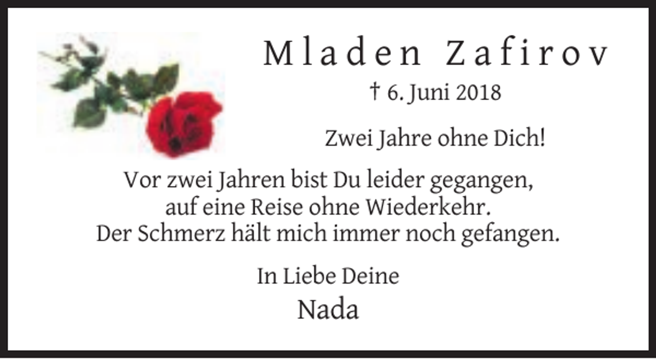 <p>Mladen Zafirov<br />† 6. Juni 2018<br />Zwei Jahre ohne Dich!<br />Vor zwei Jahren bist Du leider gegangen,<br />auf eine Reise ohne Wiederkehr.<br />Der Schmerz hält mich immer noch gefangen.<br />In Liebe Deine</p><p>Nada</p>