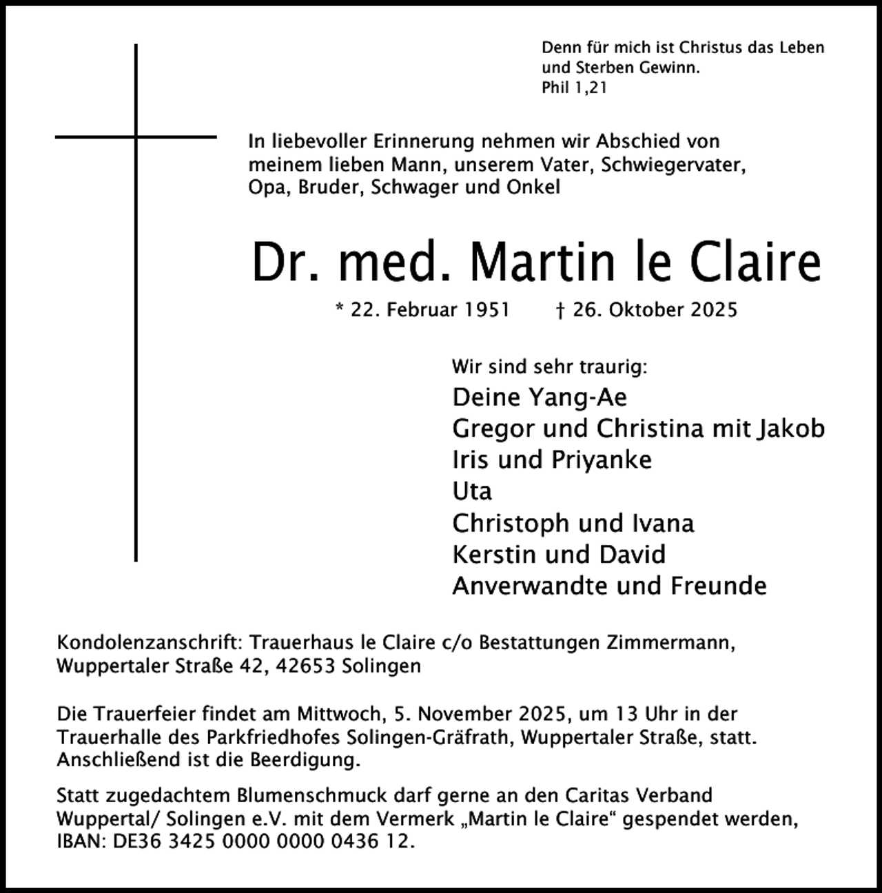 <p>Denn für mich ist Christus das Leben<br />und Sterben Gewinn.<br />Phil 1,21</p>
<p>In liebevoller Erinnerung nehmen wir Abschied von<br />meinem lieben Mann, unserem Vater, Schwiegervater,<br />Opa, Bruder, Schwager und Onkel</p>
<p>Dr. med. Martin le Claire<br />* 22. Februar 1951</p>
<p>† 26. Oktober 2025</p>
<p>Wir sind sehr traurig:</p>
<p>Deine Yang-Ae<br />Gregor und Christina mit Jakob<br />Iris und Priyanke<br />Uta<br />Christoph und Ivana<br />Kerstin und David<br />Anverwandte und Freunde<br />Kondolenzanschrift: Trauerhaus le Claire c/o Bestattungen Zimmermann,<br />Wuppertaler Straße 42, 42653 Solingen<br />Die Trauerfeier findet am Mittwoch, 5. November 2025, um 13 Uhr in der<br />Trauerhalle des Parkfriedhofes Solingen-Gräfrath, Wuppertaler Straße, statt.<br />Anschließend ist die Beerdigung.<br />Statt zugedachtem Blumenschmuck darf gerne an den Caritas Verband<br />Wuppertal/ Solingen e.V. mit dem Vermerk „Martin le Claire“ gespendet werden,<br />IBAN: DE36 3425 0436 12.</p>