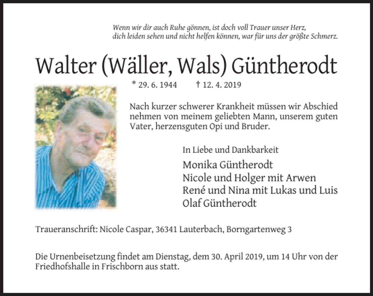 <p>Wenn wir dir auch Ruhe gönnen, ist doch voll Trauer unser Herz,<br />dich leiden sehen und nicht helfen können, war für uns der größte Schmerz.</p><p>Walter (Wäller, Wals) Güntherodt<br />* 29. 6. 1944</p><p>† 12. 4. 2019</p><p>Nach kurzer schwerer Krankheit müssen wir Abschied<br />nehmen von meinem geliebten Mann, unserem guten<br />Vater, herzensguten Opi und Bruder.<br />In Liebe und Dankbarkeit</p><p>Monika Güntherodt<br />Nicole und Holger mit Arwen<br />René und Nina mit Lukas und Luis<br />Olaf Güntherodt<br />Traueranschrift: Nicole Caspar, 36341 Lauterbach, Borngartenweg 3<br />Die Urnenbeisetzung findet am Dienstag, dem 30. April 2019, um 14 Uhr von der<br />Friedhofshalle in Frischborn aus statt.</p>
