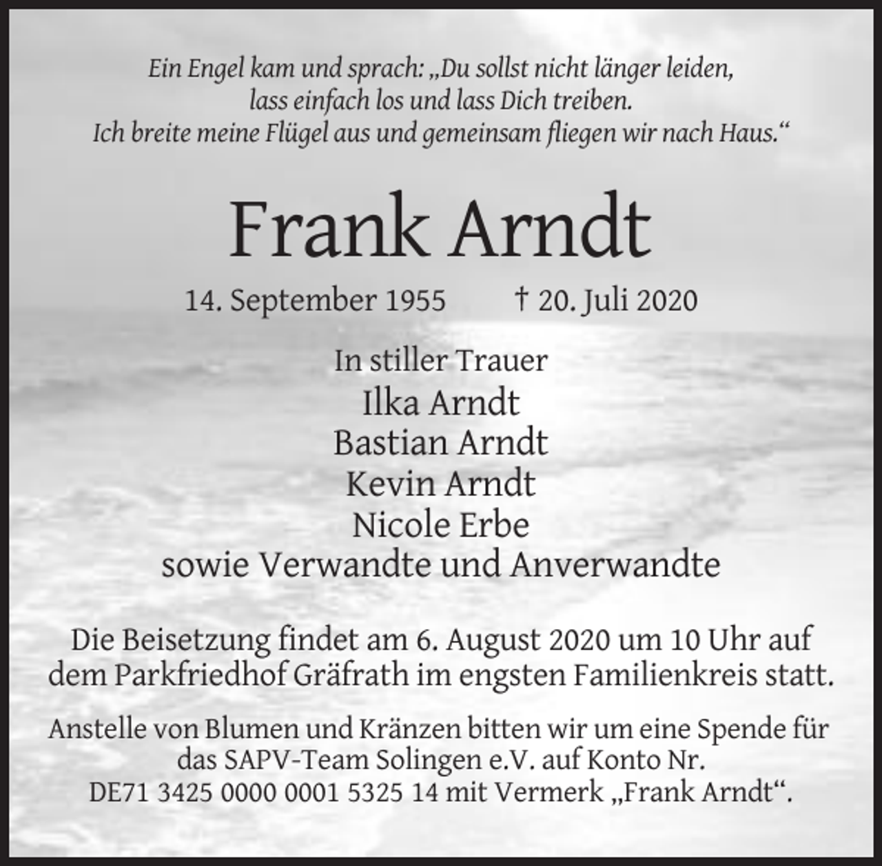 <p>Ein Engel kam und sprach: „Du sollst nicht länger leiden,<br />lass einfach los und lass Dich treiben.<br />Ich breite meine Flügel aus und gemeinsam fliegen wir nach Haus.“</p><p>Frank Arndt<br />14. September 1955</p><p>† 20. Juli 2020</p><p>In stiller Trauer</p><p>Ilka Arndt<br />Bastian Arndt<br />Kevin Arndt<br />Nicole Erbe<br />sowie Verwandte und Anverwandte<br />Die Beisetzung findet am 6. August 2020 um 10 Uhr auf<br />dem Parkfriedhof Gräfrath im engsten Familienkreis statt.<br />Anstelle von Blumen und Kränzen bitten wir um eine Spende für<br />das SAPV-Team Solingen e.V. auf Konto Nr.<br />DE71 3425 01 5325 14 mit Vermerk „Frank Arndt“.</p>