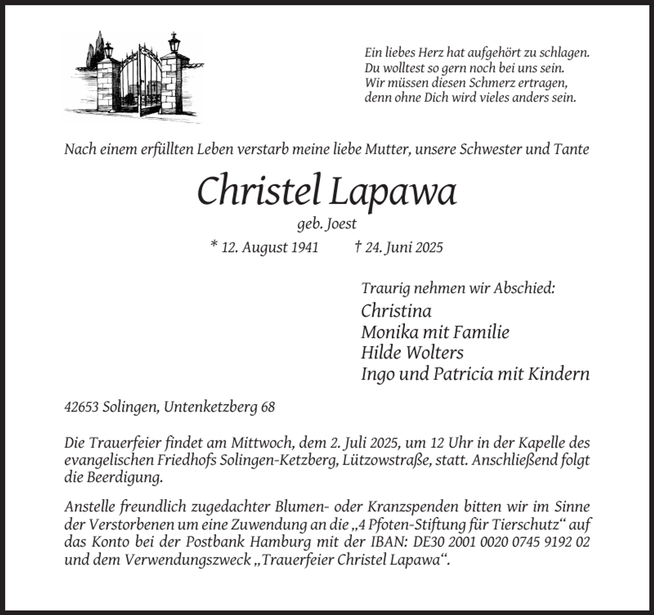 <p>Ein liebes Herz hat aufgehört zu schlagen.<br />Du wolltest so gern noch bei uns sein.<br />Wir müssen diesen Schmerz ertragen,<br />denn ohne Dich wird vieles anders sein.</p><p>Nach einem erfüllten Leben verstarb meine liebe Mutter, unsere Schwester und Tante</p><p>Christel Lapawa<br />geb. Joest<br />* 12. August 1941<br />† 24. Juni 2025<br />Traurig nehmen wir Abschied:</p><p>Christina<br />Monika mit Familie<br />Hilde Wolters<br />Ingo und Patricia mit Kindern<br />42653 Solingen, Untenketzberg 68<br />Die Trauerfeier findet am Mittwoch, dem 2. Juli 2025, um 12 Uhr in der Kapelle des<br />evangelischen Friedhofs Solingen-Ketzberg, Lützowstraße, statt. Anschließend folgt<br />die Beerdigung.<br />Anstelle freundlich zugedachter Blumen- oder Kranzspenden bitten wir im Sinne<br />der Verstorbenen um eine Zuwendung an die „4 Pfoten-Stiftung für Tierschutz“ auf<br />das Konto bei der Postbank Hamburg mit der IBAN: DE30 2001 002745 9192 02<br />und dem Verwendungszweck „Trauerfeier Christel Lapawa“.</p>