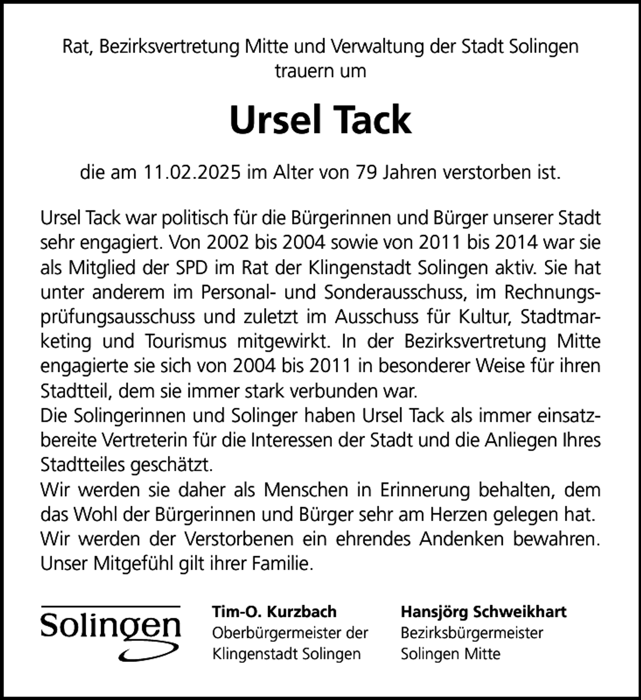 <p>Rat, Bezirksvertretung Mitte und Verwaltung der Stadt Solingen<br />trauern um</p>
<p>Ursel Tack<br />die am 11.02.2025 im Alter von 79 Jahren verstorben ist.<br />Ursel Tack war politisch für die Bürgerinnen und Bürger unserer Stadt<br />sehr engagiert. Von 2002 bis 2004 sowie von 2011 bis 2014 war sie<br />als Mitglied der SPD im Rat der Klingenstadt Solingen aktiv. Sie hat<br />unter anderem im Personal- und Sonderausschuss, im Rechnungsprüfungsausschuss und zuletzt im Ausschuss für Kultur, Stadtmarketing und Tourismus mitgewirkt. In der Bezirksvertretung Mitte<br />engagierte sie sich von 2004 bis 2011 in besonderer Weise für ihren<br />Stadtteil, dem sie immer stark verbunden war.<br />Die Solingerinnen und Solinger haben Ursel Tack als immer einsatzbereite Vertreterin für die Interessen der Stadt und die Anliegen Ihres<br />Stadtteiles geschätzt.<br />Wir werden sie daher als Menschen in Erinnerung behalten, dem<br />das Wohl der Bürgerinnen und Bürger sehr am Herzen gelegen hat.<br />Wir werden der Verstorbenen ein ehrendes Andenken bewahren.<br />Unser Mitgefühl gilt ihrer Familie.<br />Tim-O. Kurzbach<br />Oberbürgermeister der<br />Klingenstadt Solingen</p>
<p>Hansjörg Schweikhart<br />Bezirksbürgermeister<br />Solingen Mitte</p>