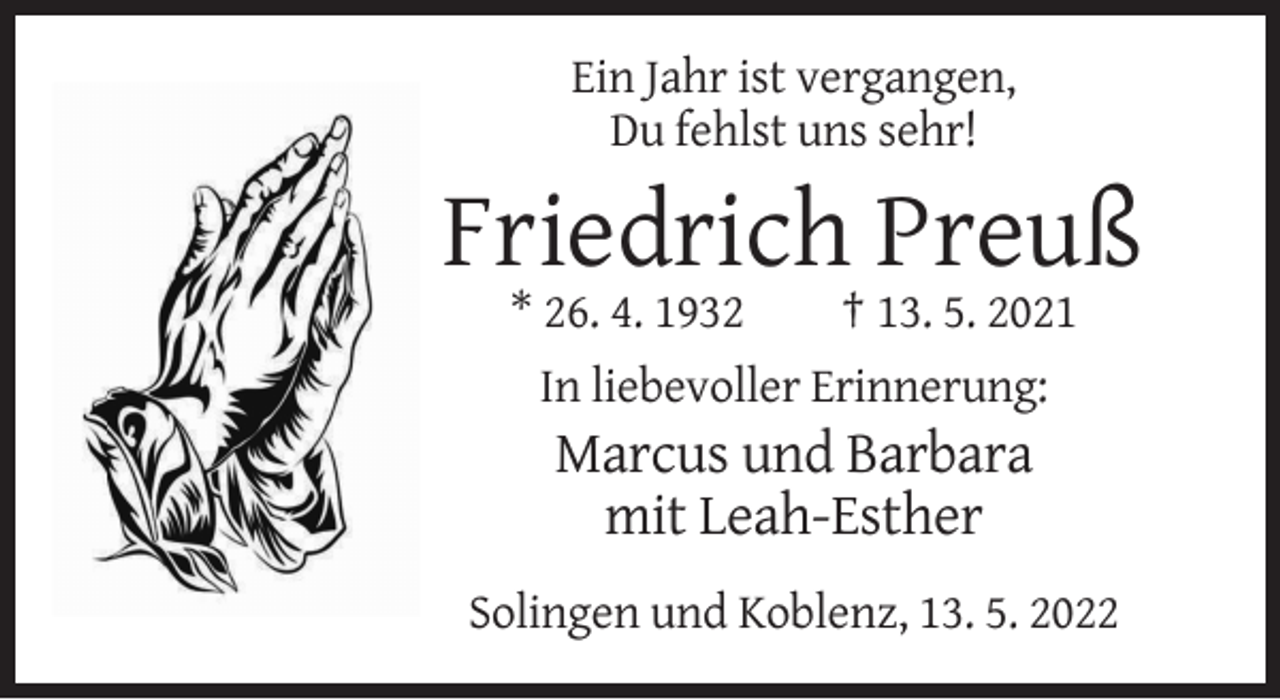 <p>Ein Jahr ist vergangen,<br />Du fehlst uns sehr!</p><p>Friedrich Preuß<br />* 26. 4. 1932</p><p>† 13. 5. 2021</p><p>In liebevoller Erinnerung:</p><p>Marcus und Barbara<br />mit Leah-Esther<br />Solingen und Koblenz, 13. 5. 2022</p>