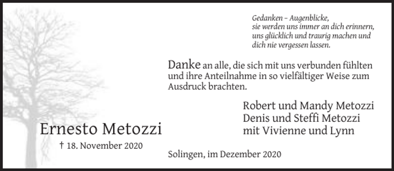 <p>Gedanken – Augenblicke,<br />sie werden uns immer an dich erinnern,<br />uns glücklich und traurig machen und<br />dich nie vergessen lassen.</p><p>Danke an alle, die sich mit uns verbunden fühlten<br />und ihre Anteilnahme in so vielfältiger Weise zum<br />Ausdruck brachten.</p><p>Ernesto Metozzi</p><p>Robert und Mandy Metozzi<br />Denis und Steffi Metozzi<br />mit Vivienne und Lynn</p><p>† 18. November 2020<br />Solingen, im Dezember 2020</p>