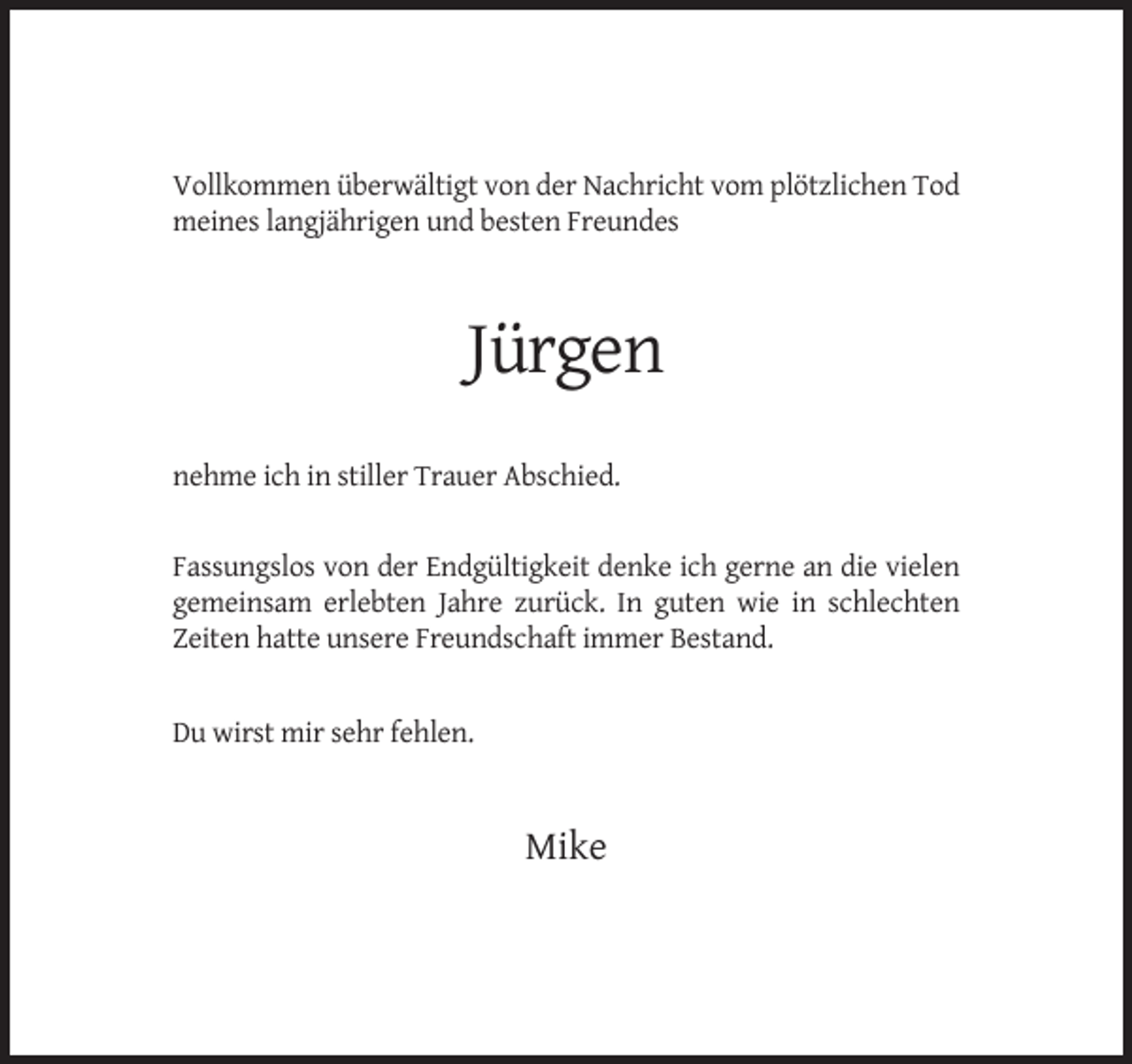 <p>Vollkommen überwältigt von der Nachricht vom plötzlichen Tod<br />meines langjährigen und besten Freundes</p><p>Jürgen<br />nehme ich in stiller Trauer Abschied.</p><p>Fassungslos von der Endgültigkeit denke ich gerne an die vielen<br />gemeinsam erlebten Jahre zurück. In guten wie in schlechten<br />Zeiten hatte unsere Freundschaft immer Bestand.</p><p>Du wirst mir sehr fehlen.</p><p>Mike</p>