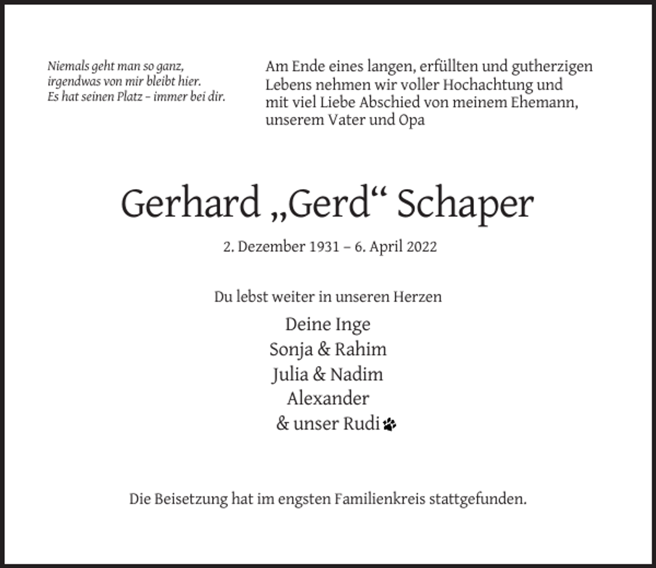 <p>Niemals geht man so ganz,<br />irgendwas von mir bleibt hier.<br />Es hat seinen Platz – immer bei dir.</p><p>Am Ende eines langen, erfüllten und gutherzigen<br />Lebens nehmen wir voller Hochachtung und<br />mit viel Liebe Abschied von meinem Ehemann,<br />unserem Vater und Opa</p><p>Gerhard „Gerd“ Schaper<br />2. Dezember 1931 – 6. April 2022</p><p>Du lebst weiter in unseren Herzen</p><p>Deine Inge<br />Sonja &amp; Rahim<br />Julia &amp; Nadim<br />Alexander<br />&amp; unser Rudi</p><p>Die Beisetzung hat im engsten Familienkreis stattgefunden.</p>