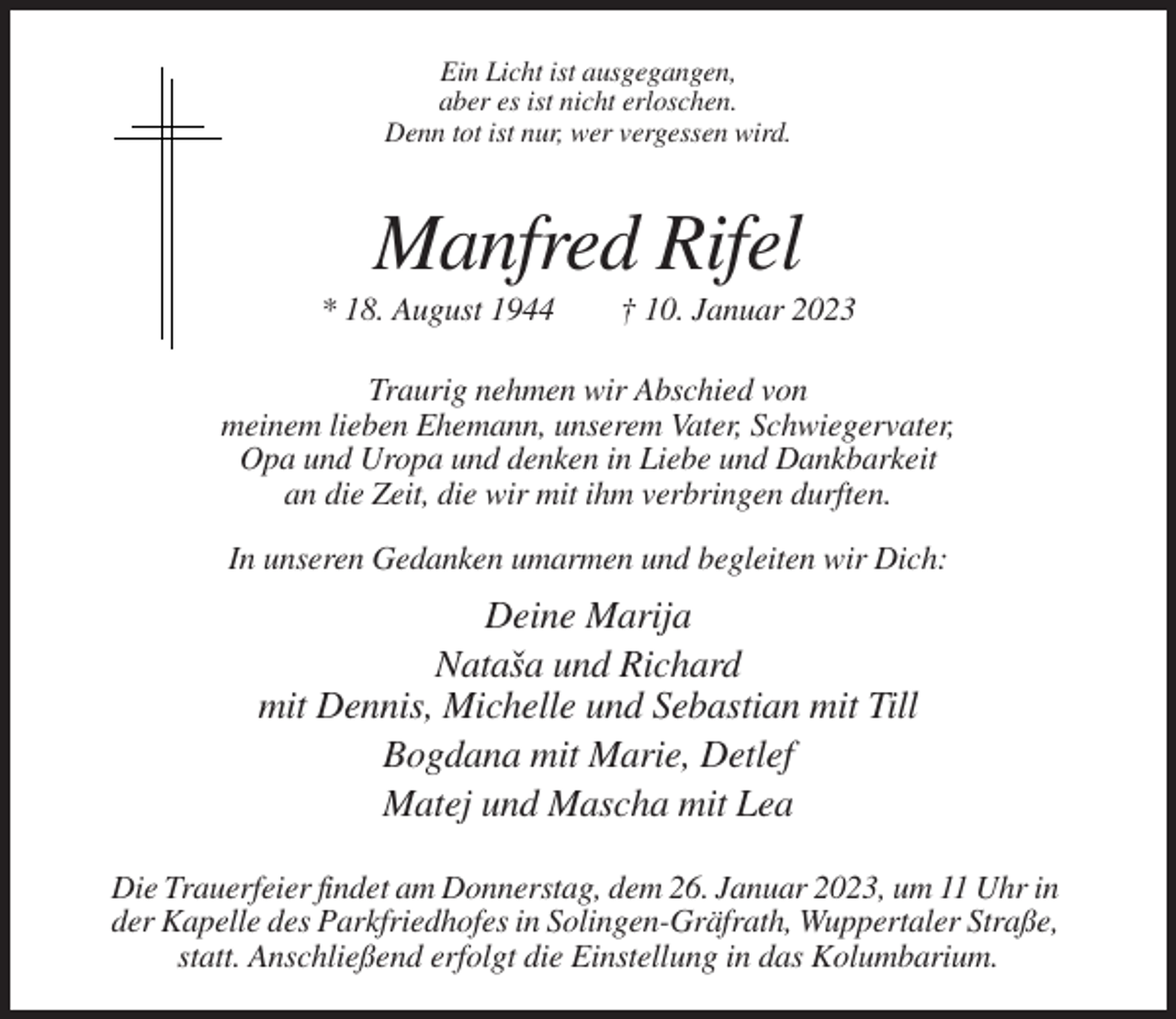 <p>Ein Licht ist ausgegangen,<br />aber es ist nicht erloschen.<br />Denn tot ist nur, wer vergessen wird.</p><p>Manfred Rifel<br />* 18. August 1944</p><p>† 10. Januar 2023</p><p>Traurig nehmen wir Abschied von<br />meinem lieben Ehemann, unserem Vater, Schwiegervater,<br />Opa und Uropa und denken in Liebe und Dankbarkeit<br />an die Zeit, die wir mit ihm verbringen durften.<br />In unseren Gedanken umarmen und begleiten wir Dich:</p><p>Deine Marija<br />Natasa<br />ˇ und Richard<br />mit Dennis, Michelle und Sebastian mit Till<br />Bogdana mit Marie, Detlef<br />Matej und Mascha mit Lea<br />Die Trauerfeier findet am Donnerstag, dem 26. Januar 2023, um 11 Uhr in<br />der Kapelle des Parkfriedhofes in Solingen-Gräfrath, Wuppertaler Straße,<br />statt. Anschließend erfolgt die Einstellung in das Kolumbarium.</p>