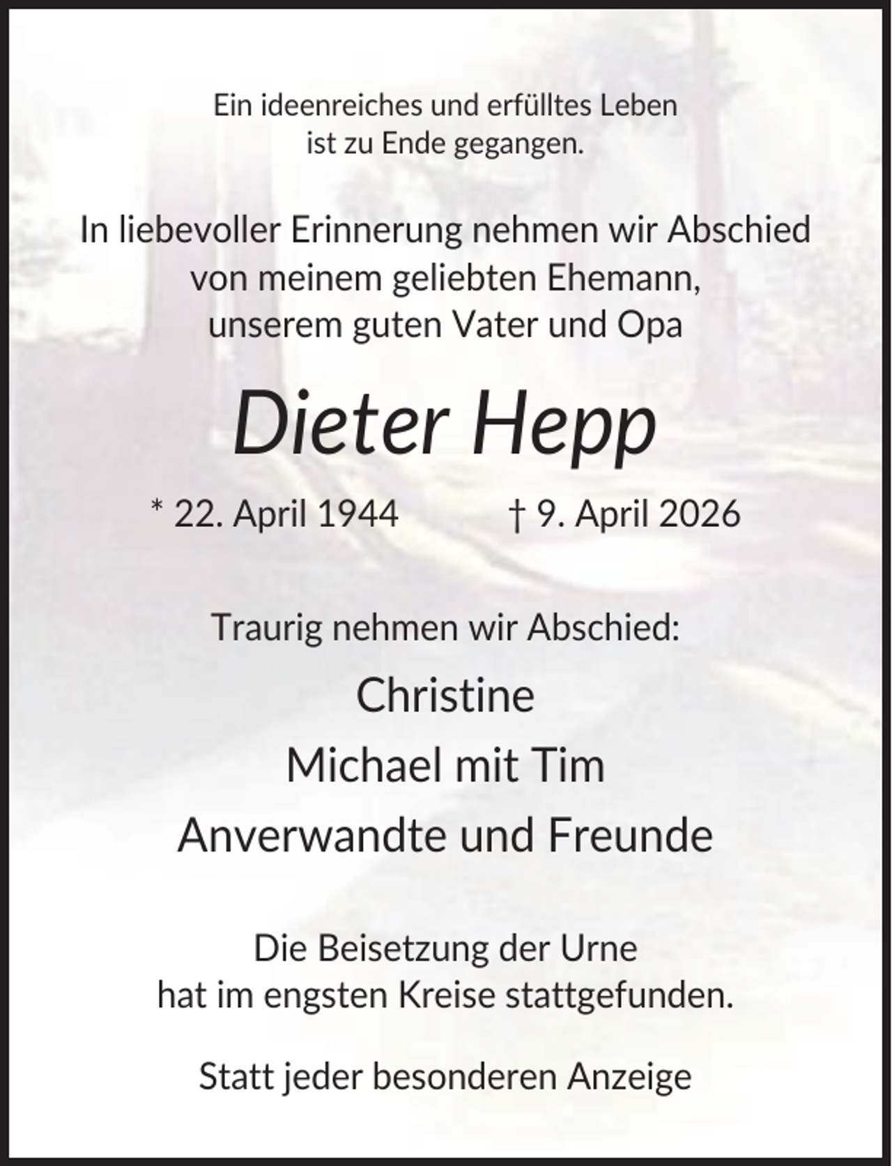 <p>Ein ideenreiches und erfülltes Leben<br />ist zu Ende gegangen.</p><p>In liebevoller Erinnerung nehmen wir Abschied<br />von meinem geliebten Ehemann,<br />unserem guten Vater und Opa</p><p>Dieter Hepp<br />* 22. April 1944</p><p>† 9. April 2026</p><p>Traurig nehmen wir Abschied:</p><p>Christine<br />Michael mit Tim<br />Anverwandte und Freunde<br />Die Beisetzung der Urne<br />hat im engsten Kreise stattgefunden.<br />Statt jeder besonderen Anzeige</p>