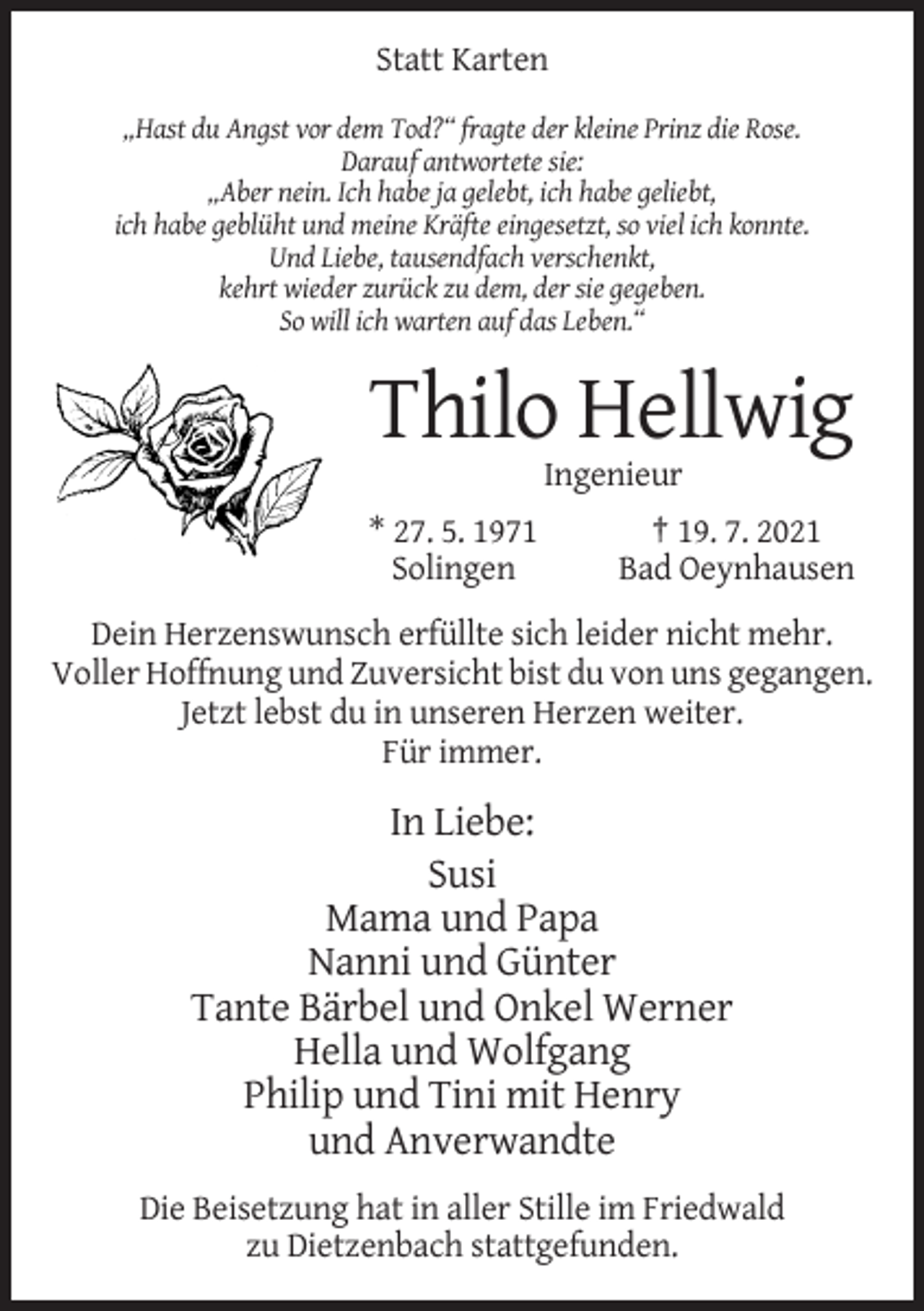 <p>Statt Karten<br />„Hast du Angst vor dem Tod?“ fragte der kleine Prinz die Rose.<br />Darauf antwortete sie:<br />„Aber nein. Ich habe ja gelebt, ich habe geliebt,<br />ich habe geblüht und meine Kräfte eingesetzt, so viel ich konnte.<br />Und Liebe, tausendfach verschenkt,<br />kehrt wieder zurück zu dem, der sie gegeben.<br />So will ich warten auf das Leben.“</p><p>Thilo Hellwig<br />Ingenieur<br />* 27. 5. 1971<br />Solingen</p><p>† 19. 7. 2021<br />Bad Oeynhausen</p><p>Dein Herzenswunsch erfüllte sich leider nicht mehr.<br />Voller Hoffnung und Zuversicht bist du von uns gegangen.<br />Jetzt lebst du in unseren Herzen weiter.<br />Für immer.</p><p>In Liebe:<br />Susi<br />Mama und Papa<br />Nanni und Günter<br />Tante Bärbel und Onkel Werner<br />Hella und Wolfgang<br />Philip und Tini mit Henry<br />und Anverwandte<br />Die Beisetzung hat in aller Stille im Friedwald<br />zu Dietzenbach stattgefunden.</p>