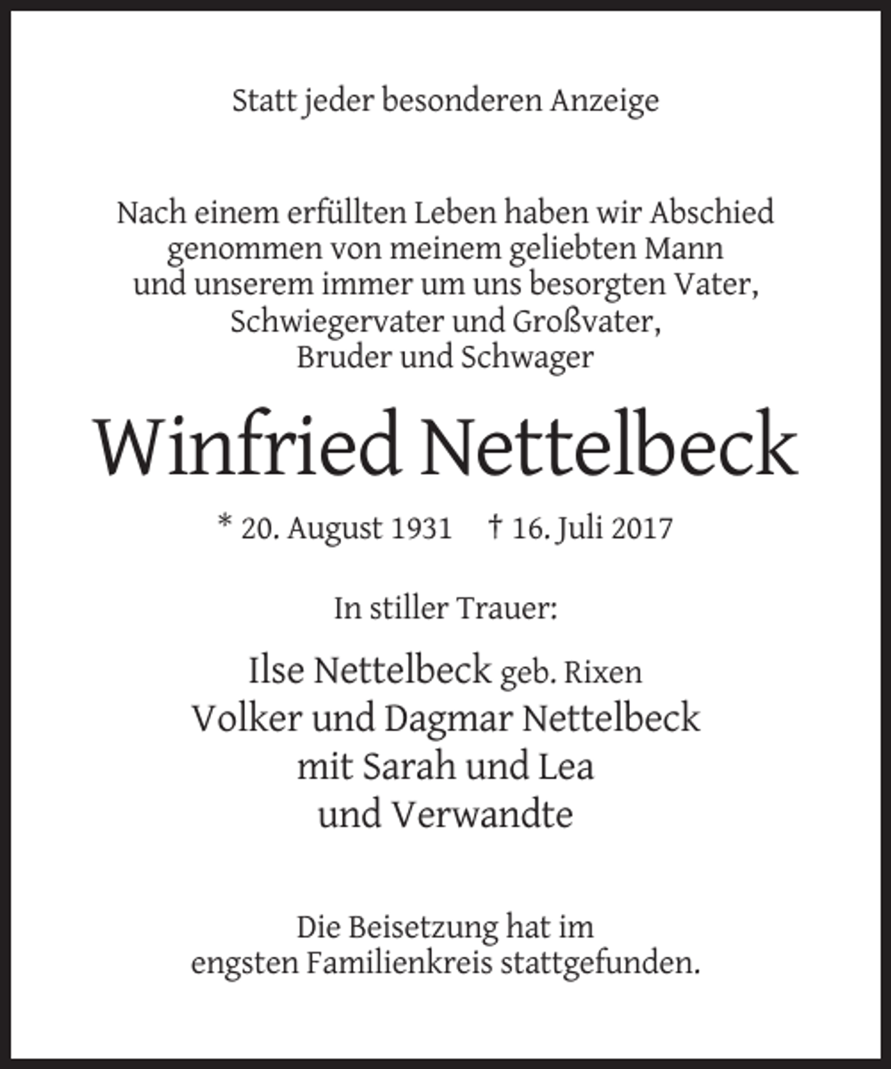 <p>Statt jeder besonderen Anzeige</p><p>Nach einem erfüllten Leben haben wir Abschied<br />genommen von meinem geliebten Mann<br />und unserem immer um uns besorgten Vater,<br />Schwiegervater und Großvater,<br />Bruder und Schwager</p><p>Winfried Nettelbeck<br />* 20. August 1931 † 16. Juli 2017<br />In stiller Trauer:</p><p>Ilse Nettelbeck geb. Rixen<br />Volker und Dagmar Nettelbeck<br />mit Sarah und Lea<br />und Verwandte<br />Die Beisetzung hat im<br />engsten Familienkreis stattgefunden.</p>