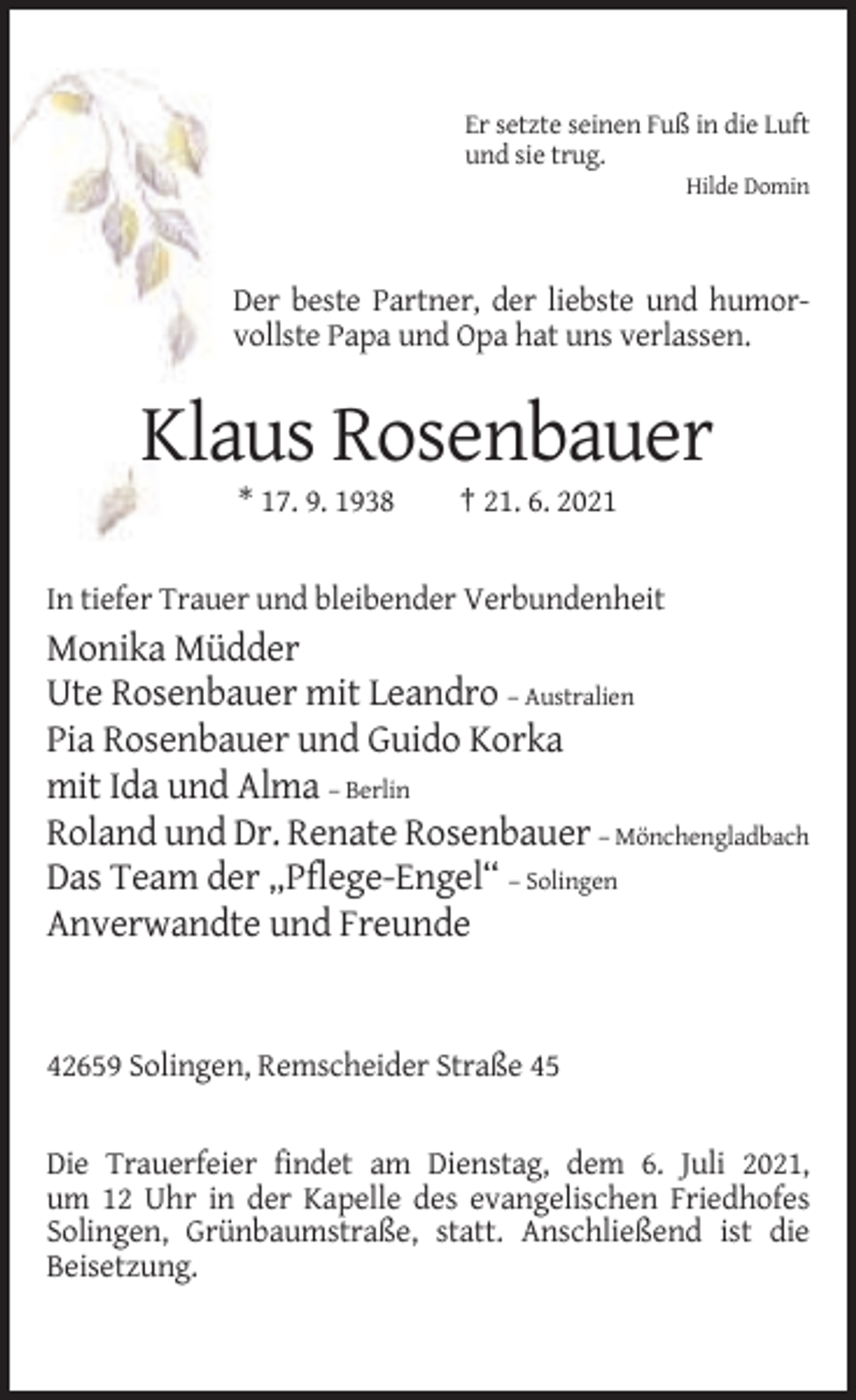 <p>Er setzte seinen Fuß in die Luft<br />und sie trug.<br />Hilde Domin</p><p>Der beste Partner, der liebste und humorvollste Papa und Opa hat uns verlassen.</p><p>Klaus Rosenbauer<br />* 17. 9. 1938</p><p>† 21. 6. 2021</p><p>In tiefer Trauer und bleibender Verbundenheit</p><p>Monika Müdder<br />Ute Rosenbauer mit Leandro – Australien<br />Pia Rosenbauer und Guido Korka<br />mit Ida und Alma – Berlin<br />Roland und Dr. Renate Rosenbauer – Mönchengladbach<br />Das Team der „Pflege-Engel“ – Solingen<br />Anverwandte und Freunde</p><p>42659 Solingen, Remscheider Straße 45</p><p>Die Trauerfeier findet am Dienstag, dem 6. Juli 2021,<br />um 12 Uhr in der Kapelle des evangelischen Friedhofes<br />Solingen, Grünbaumstraße, statt. Anschließend ist die<br />Beisetzung.</p>