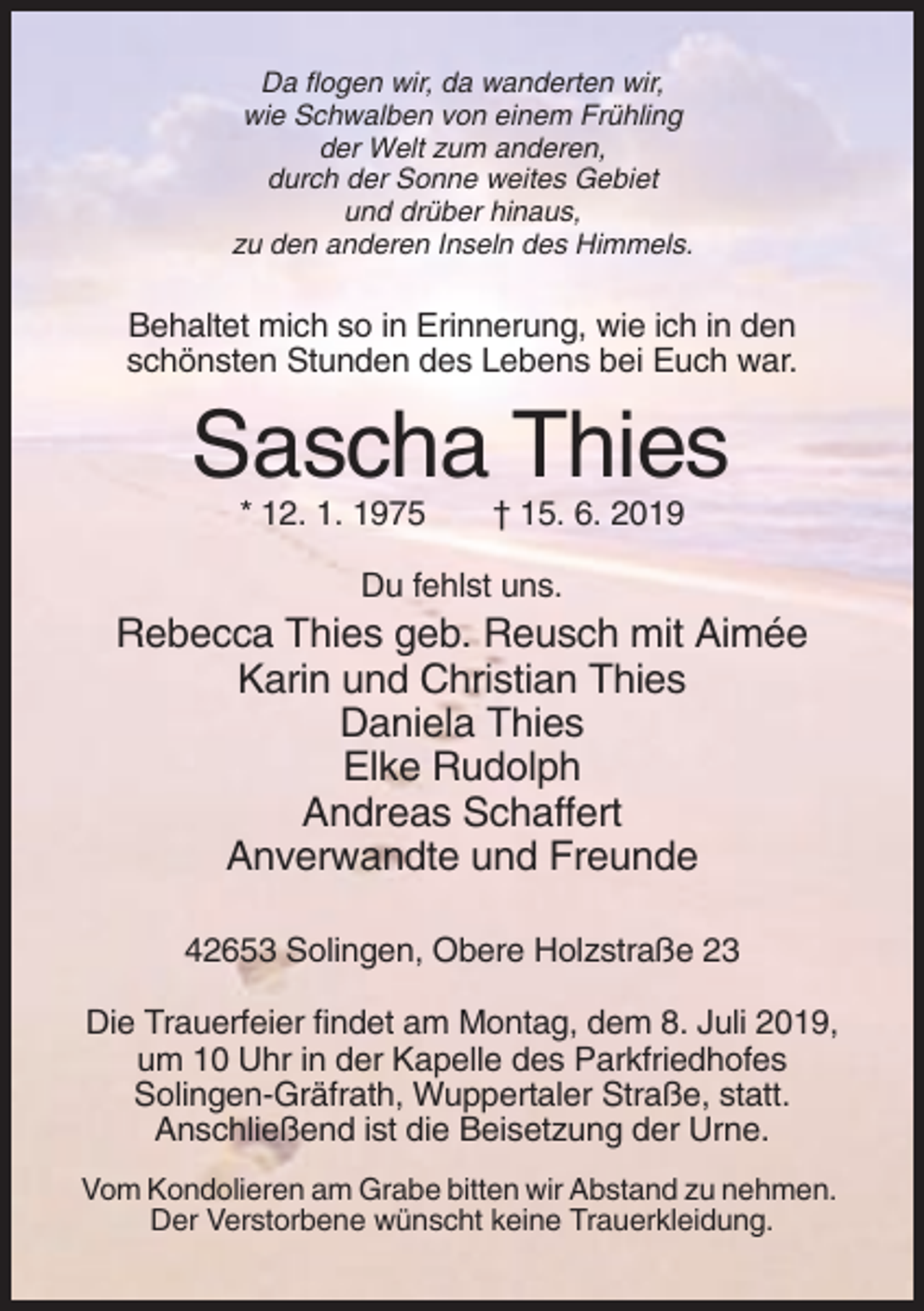<p>Da flogen wir, da wanderten wir,<br />wie Schwalben von einem Frühling<br />der Welt zum anderen,<br />durch der Sonne weites Gebiet<br />und drüber hinaus,<br />zu den anderen Inseln des Himmels.</p><p>Behaltet mich so in Erinnerung, wie ich in den<br />schönsten Stunden des Lebens bei Euch war.</p><p>Sascha Thies<br />* 12. 1. 1975</p><p>† 15. 6. 2019</p><p>Du fehlst uns.</p><p>Rebecca Thies geb. Reusch mit Aimée<br />Karin und Christian Thies<br />Daniela Thies<br />Elke Rudolph<br />Andreas Schaffert<br />Anverwandte und Freunde<br />42653 Solingen, Obere Holzstraße 23<br />Die Trauerfeier findet am Montag, dem 8. Juli 2019,<br />um 10 Uhr in der Kapelle des Parkfriedhofes<br />Solingen-Gräfrath, Wuppertaler Straße, statt.<br />Anschließend ist die Beisetzung der Urne.<br />Vom Kondolieren am Grabe bitten wir Abstand zu nehmen.<br />Der Verstorbene wünscht keine Trauerkleidung.</p>