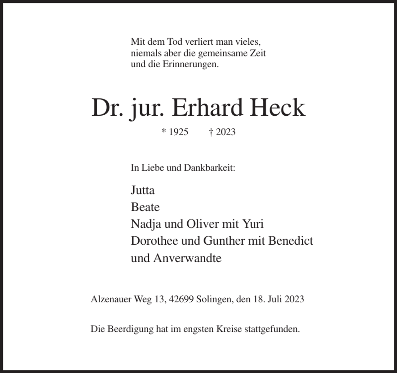 <p>Mit dem Tod verliert man vieles,<br />niemals aber die gemeinsame Zeit<br />und die Erinnerungen.</p><p>Dr. jur. Erhard Heck<br />* 1925</p><p>† 2023</p><p>In Liebe und Dankbarkeit:</p><p>Jutta<br />Beate<br />Nadja und Oliver mit Yuri<br />Dorothee und Gunther mit Benedict<br />und Anverwandte<br />Alzenauer Weg 13, 42699 Solingen, den 18. Juli 2023<br />Die Beerdigung hat im engsten Kreise stattgefunden.</p>