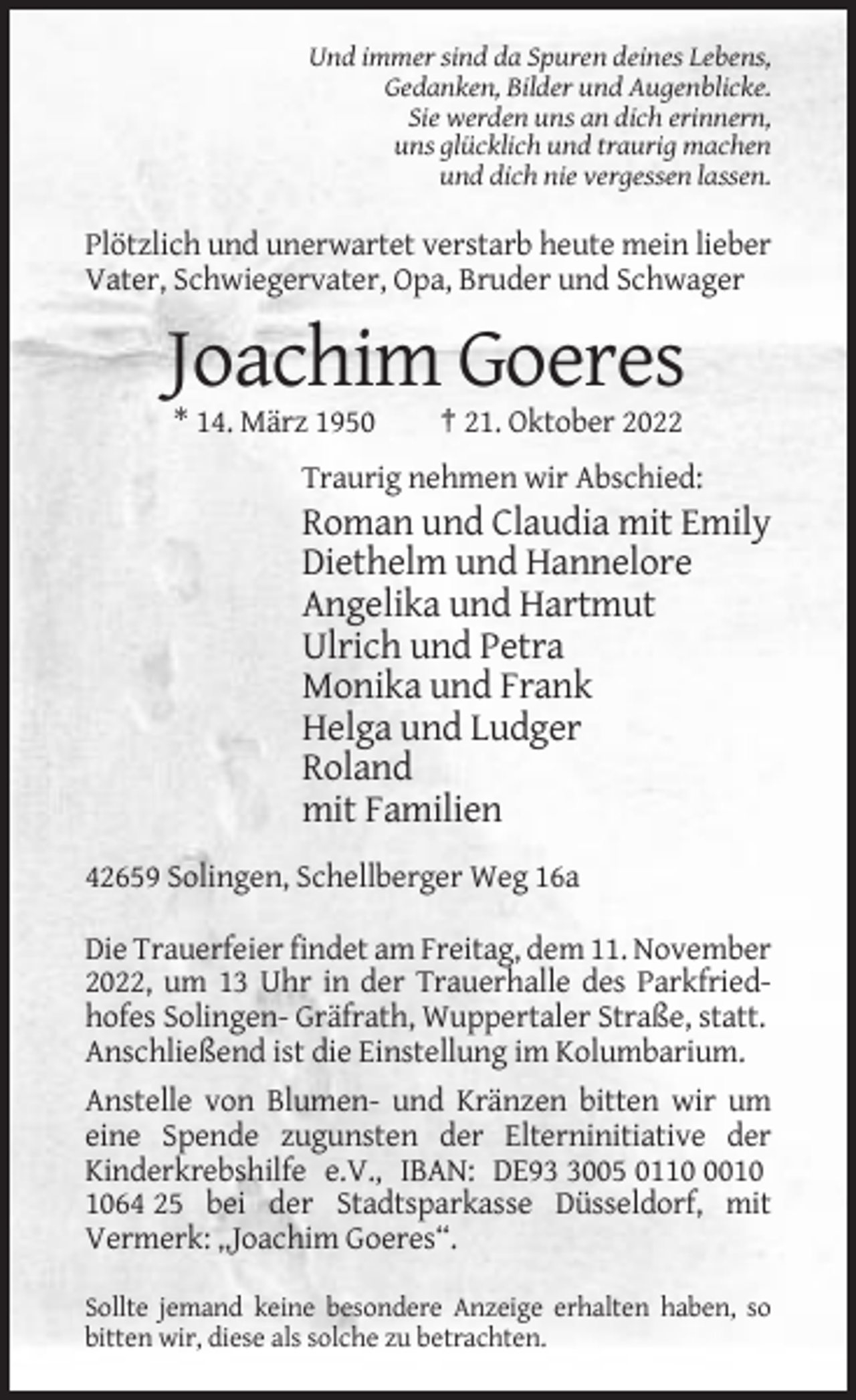 <p>Und immer sind da Spuren deines Lebens,<br />Gedanken, Bilder und Augenblicke.<br />Sie werden uns an dich erinnern,<br />uns glücklich und traurig machen<br />und dich nie vergessen lassen.</p><p>Plötzlich und unerwartet verstarb heute mein lieber<br />Vater, Schwiegervater, Opa, Bruder und Schwager</p><p>Joachim Goeres<br />* 14. März 1950</p><p>† 21. Oktober 2022</p><p>Traurig nehmen wir Abschied:</p><p>Roman und Claudia mit Emily<br />Diethelm und Hannelore<br />Angelika und Hartmut<br />Ulrich und Petra<br />Monika und Frank<br />Helga und Ludger<br />Roland<br />mit Familien<br />42659 Solingen, Schellberger Weg 16a<br />Die Trauerfeier findet am Freitag, dem 11. November<br />2022, um 13 Uhr in der Trauerhalle des Parkfriedhofes Solingen- Gräfrath, Wuppertaler Straße, statt.<br />Anschließend ist die Einstellung im Kolumbarium.<br />Anstelle von Blumen- und Kränzen bitten wir um<br />eine Spende zugunsten der Elterninitiative der<br />Kinderkrebshilfe e.V., IBAN: DE9005 011064 25 bei der Stadtsparkasse Düsseldorf, mit<br />Vermerk: „Joachim Goeres“.<br />Sollte jemand keine besondere Anzeige erhalten haben, so<br />bitten wir, diese als solche zu betrachten.</p>